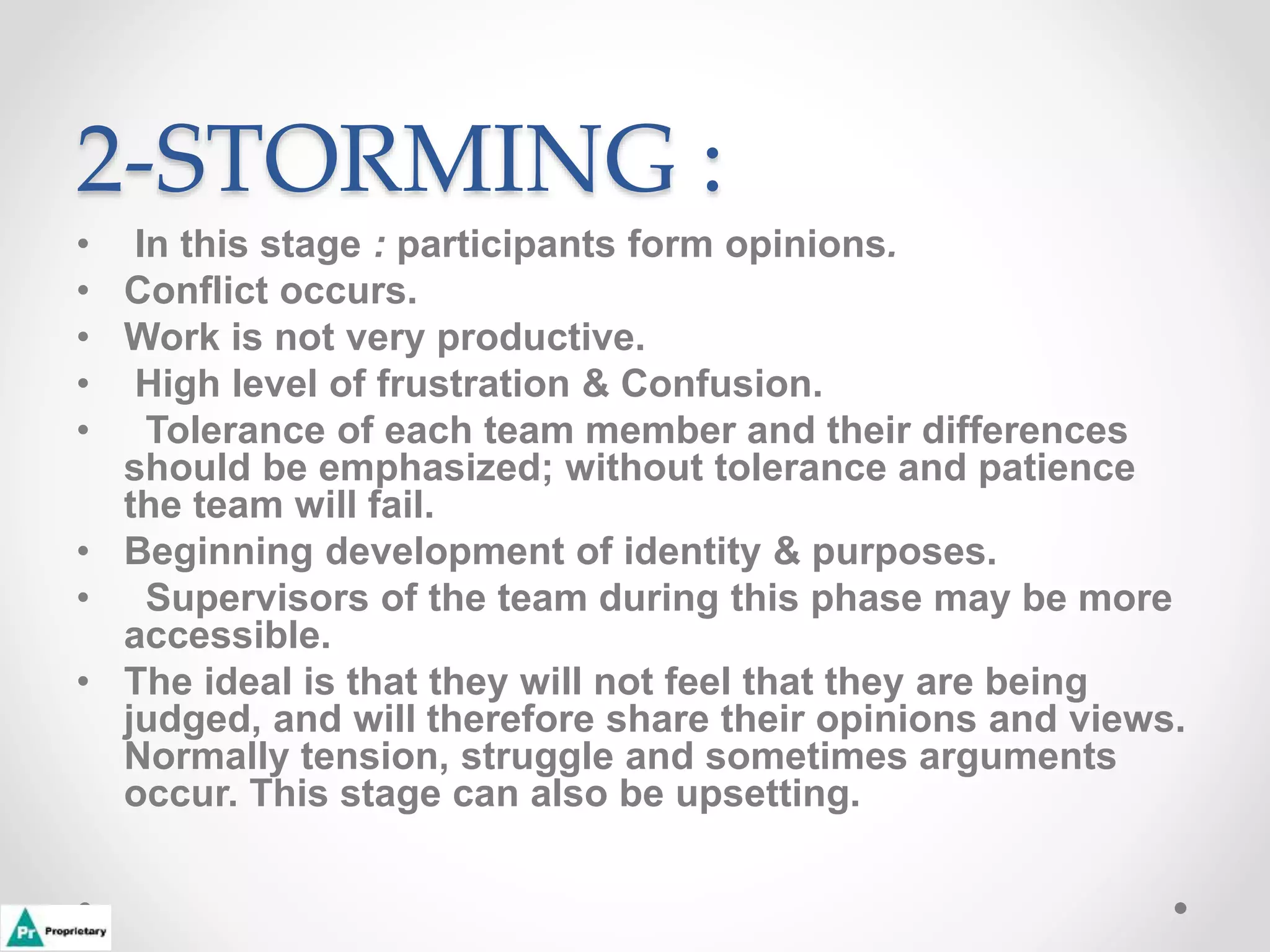 2-STORMING :
• In this stage : participants form opinions.
• Conflict occurs.
• Work is not very productive.
• High level of frustration & Confusion.
• Tolerance of each team member and their differences
should be emphasized; without tolerance and patience
the team will fail.
• Beginning development of identity & purposes.
• Supervisors of the team during this phase may be more
accessible.
• The ideal is that they will not feel that they are being
judged, and will therefore share their opinions and views.
Normally tension, struggle and sometimes arguments
occur. This stage can also be upsetting.
 