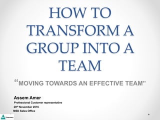 HOW TO
TRANSFORM A
GROUP INTO A
TEAM
“MOVING TOWARDS AN EFFECTIVE TEAM”
Assem Amer
Professional Customer representative
20th November 2016
MSD Sales Office
 