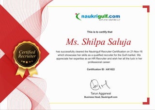 This is to certify that
Ms. Shilpa Saluja
has successfully cleared the Naukrigulf Recruiter Certification on 21-Nov-16
which showcase her skills as a qualified recruiter for the Gulf market. We
appreciate her expertise as an HR Recruiter and wish her all the luck in her
professional career.
Certification ID : AX1022
Tarun Aggarwal
Business Head, Naukrigulf.com
Certiﬁed
Recruiter
 