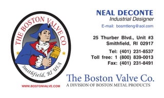 NEAL DECONTE
Industrial Designer
E-mail: bosmtleng@aol.com
25 Thurber Blvd., Unit #3
Smithfield, RI 02917
Tel: (401) 231-8537
Toll free: 1 (800) 839-0013
Fax: (401) 231-8491
The Boston Valve Co.A DIVISION OF BOSTON METAL PRODUCTSWWW.BOSTONVALVE.COM
 
