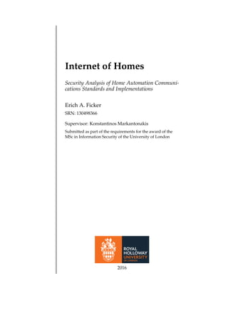 Internet of Homes
Security Analysis of Home Automation Communi-
cations Standards and Implementations
Erich A. Ficker
SRN: 130498366
Supervisor: Konstantinos Markantonakis
Submitted as part of the requirements for the award of the
MSc in Information Security of the University of London
2016
 