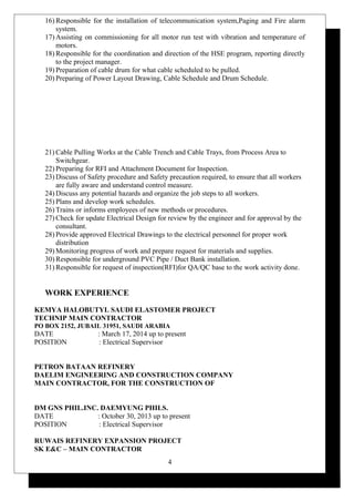 16) Responsible for the installation of telecommunication system,Paging and Fire alarm
system.
17) Assisting on commissioning for all motor run test with vibration and temperature of
motors.
18) Responsible for the coordination and direction of the HSE program, reporting directly
to the project manager.
19) Preparation of cable drum for what cable scheduled to be pulled.
20) Preparing of Power Layout Drawing, Cable Schedule and Drum Schedule.
21) Cable Pulling Works at the Cable Trench and Cable Trays, from Process Area to
Switchgear.
22) Preparing for RFI and Attachment Document for Inspection.
23) Discuss of Safety procedure and Safety precaution required, to ensure that all workers
are fully aware and understand control measure.
24) Discuss any potential hazards and organize the job steps to all workers.
25) Plans and develop work schedules.
26) Trains or informs employees of new methods or procedures.
27) Check for update Electrical Design for review by the engineer and for approval by the
consultant.
28) Provide approved Electrical Drawings to the electrical personnel for proper work
distribution
29) Monitoring progress of work and prepare request for materials and supplies.
30) Responsible for underground PVC Pipe / Duct Bank installation.
31) Responsible for request of inspection(RFI)for QA/QC base to the work activity done.
WORK EXPERIENCE
KEMYA HALOBUTYL SAUDI ELASTOMER PROJECT
TECHNIP MAIN CONTRACTOR
PO BOX 2152, JUBAIL 31951, SAUDI ARABIA
DATE : March 17, 2014 up to present
POSITION : Electrical Supervisor
PETRON BATAAN REFINERY
DAELIM ENGINEERING AND CONSTRUCTION COMPANY
MAIN CONTRACTOR, FOR THE CONSTRUCTION OF
DM GNS PHIL.INC. DAEMYUNG PHILS.
DATE : October 30, 2013 up to present
POSITION : Electrical Supervisor
RUWAIS REFINERY EXPANSION PROJECT
SK E&C – MAIN CONTRACTOR
4
 
