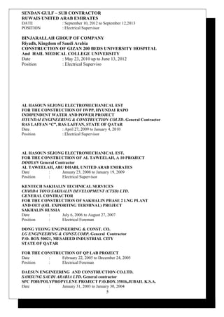 SENDAN GULF – SUB CONTRACTOR
RUWAIS UNITED ARAB EMIRATES
DATE : September 10, 2012 to September 12,2013
POSITION : Electrical Supervisor
BINJARALLAH GROUP OF COMPANY
Riyadh, Kingdom of Saudi Arabia
CONSTRUCTION OF GIZAN 200 BEDS UNIVERSITY HOSPITAL
And HAIL MEDICAL COLLEGE UNIVERSITY
Date : May 23, 2010 up to June 13, 2012
Position : Electrical Superviso
AL HASOUN SEJONG ELECTROMECHANICAL EST
FOR THE CONSTRUCTION OF IWPP, HYUNDAI RAPO
INDIPENDENT WATER AND POWER PROJECT
HYUNDAI ENGINEERING & CONSTRUCTION COLTD. General Contractor
RAS LAFFAN “C”, RAS LAFFAN, STATE OF QATAR
Date : April 27, 2009 to January 4, 2010
Position : Electrical Supervisor
AL HASOUN SEJONG ELECTROMECHANICAL EST.
FOR THE CONSTRUCTION OF AL TAWEELAH, A 10 PROJECT
DOOSAN General Contractor
AL TAWEELAH, ABU DHABI, UNITED ARAB EMIRATES
Date : January 23, 2008 to January 19, 2009
Position : Electrical Supervisor
KENTECH SAKHALIN TECHNICAL SERVICES
CHIODA TOYO SAKHALIN DEVELOPMENT (CTSD) LTD.
GENERAL CONTRACTOR
FOR THE CONSTRUCTION OF SAKHALIN PHASE 2 LNG PLANT
AND OET (OIL EXPORTING TERMINAL) PROJECT
SAKHALIN RUSSIA
Date : July 6, 2006 to August 27, 2007
Position : Electrical Foreman
DONG YEONG ENGINEERING & CONST. CO.
LG ENGINEERING & CONST.CORP. General Contractor
P.O. BOX 50021, MESAIEED INDUSTRIAL CITY
STATE OF QATAR
FOR THE CONSTRUCTION OF QP LAB PROJECT
Date : February 22, 2005 to December 24, 2005
Position : Electrical Foreman
DAESUN ENGINEERING AND CONSTRUCTION CO.LTD.
SAMSUNG SAUDI ARABIA LTD. General contractor
SPC PDH/POLYPROPYLENE PROJECT P.O.BOX 35816,JUBAIL K.S.A.
Date : January 31, 2003 to January 30, 2004
5
 