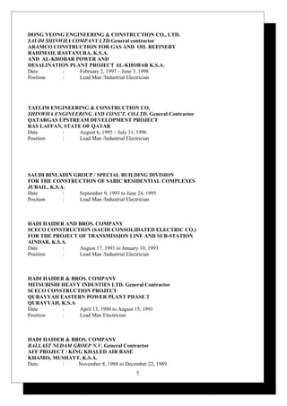 DONG YEONG ENGINEERING & CONSTRUCTION CO., LTD.
SAUDI SHINWHA COMPANY LTD.General contractor
ARAMCO CONSTRUCTION FOR GAS AND OIL REFINERY
RAHIMAH, RASTANURA, K.S.A.
AND AL-KHOBAR POWER AND
DESALINATION PLANT PROJECT AL-KHOBAR K.S.A.
Date : February 2, 1997 – June 3, 1998
Position : Lead Man /Industrial Electrician
TAELIM ENGINEERING & CONSTRUCTION CO.
SHINWHA ENGINEERING AND CONS’T. CO.LTD. General Contractor
QATARGAS UPSTREAM DEVELOPMENT PROJECT
RAS LAFFAN, STATE OF QATAR
Date : August 6, 1995 – July 31, 1996
Position : Lead Man /Industrial Electrician
SAUDI BINLADIN GROUP / SPECIAL BUILDING DIVISION
FOR THE CONSTRUCTION OF SABIC RESIDENTIAL COMPLEXES
JUBAIL, K.S.A.
Date : September 9, 1993 to June 24, 1995
Position : Lead Man /Industrial Electrician
HADI HAIDER AND BROS. COMPANY
SCECO CONSTRUCTION (SAUDI CONSOLIDATED ELECTRIC CO.)
FOR THE PROJECT OF TRANSMISSION LINE AND SUB-STATION
AINDAR, K.S.A.
Date : August 17, 1991 to January 10, 1993
Position : Lead Man /Industrial Electrician
HADI HAIDER & BROS. COMPANY
MITSUBISHI HEAVY INDUSTIES LTD. General Contractor
SCECO CONSTRUCTION PROJECT
QURAYYAH EASTERN POWER PLANT PHASE 2
QURAYYAH, K.S.A
Date : April 13, 1990 to August 15, 1991
Position : Lead Man Electrician
HADI HAIDER & BROS. COMPANY
BALLAST NEDAM GROEP N.V. General Contractor
AFF PROJECT / KING KHALED AIR BASE
KHAMIS, MUSHAYT, K.S.A.
Date : November 8, 1988 to December 22, 1989
7
 
