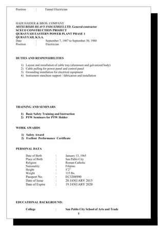 Position : Tunnel Electrician
HADI HAIDER & BROS. COMPANY
MITSUBISHI HEAVY INDUSTRIES LTD. General contractor
SCECO CONSTRUCTION PROJECT
QURAYYAH EASTERN POWER PLANT PHASE 1
QURAYYAH, K.S.A.
Date : September 7, 1987 to September 30, 1988
Position : Electrician
DUTIES AND RESPONSIBILITIES
1) Layout and installation of cable tray (aluminum and galvanized body)
2) Cable pulling for power panel and control panel
3) Grounding installation for electrical equipment
4) Instrument stanchion support / fabrication and installation
TRAINING AND SEMINARS
1) Basic Safety Training and Instruction
2) PTW Seminars for PTW Holder
WORK AWARDS
1) Safety Award
2) Exellent Performance Certificate
PERSONAL DATA
Date of Birth : January 13, 1965
Place of Birth : San Pablo City
Religion : Roman Catholic
Nationality : Filipino
Height : 5’2”
Weight : 115 lbs.
Passport No. : EC3208990
Date of Issue : 20 JANUARY 2015
Date of Expire : 19 JANUARY 2020
EDUCATIONAL BACKGROUND:
College : San Pablo City School of Arts and Trade
8
 