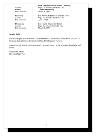 (Now Laguna State Polytechnic University)
Address : Brgy. Del Remedio, San Pablo City
Course : Technical Electricity
Date Graduated : March 30, 1985
Secondary : San Pablo City School of Arts and Trade
Address : Brgy. Del Remedio, San Pablo City
Date Graduated : April 1, 1982
Elementary : San Vicente Elementary School
Address : Brgy. San Vicente, San Pablo City
Date Graduated : March 30, 1978
Special Skills :
Electrical Supervisor / Foreman / E & I in Oil Field Construction: Power Plant, Gas and Oil
Refinery, Petrochemical, Desalination Plant, Buildings and Tunnels.
I hereby certify that the above statement is true and correct to the best of my knowledge and
beliefs.
Vivencio D. Atienza
Electrical Supervisor
9
 