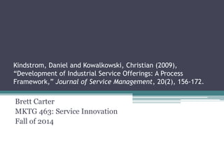 Kindstrom, Daniel and Kowalkowski, Christian (2009), 
“Development of Industrial Service Offerings: A Process 
Framework,” Journal of Service Management, 20(2), 156-172. 
Brett Carter 
MKTG 463: Service Innovation 
Fall of 2014 
 