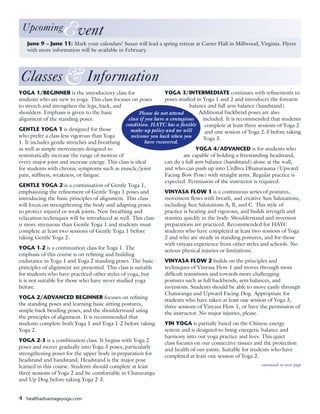 4 healthadvantageyoga.com
Classes Information&
YOGA 1/BEGINNER is the introductory class for
students who are new to yoga. This class focuses on poses
to stretch and strengthen the legs, back, and
shoulders. Emphasis is given to the basic
alignment of the standing poses.
GENTLE YOGA 1 is designed for those
who prefer a class less vigorous than Yoga
1. It includes gentle stretches and breathing
as well as simple movements designed to
systematically increase the range of motion of
every major joint and increase energy. This class is ideal
for students with chronic symptoms such as muscle/joint
pain, stiffness, weakness, or fatigue.
GENTLE YOGA 2 is a continuation of Gentle Yoga 1,
emphasizing the refinement of Gentle Yoga 1 poses and
introducing the basic principles of alignment. This class
will focus on strengthening the body and adapting poses
to protect injured or weak joints. New breathing and
relaxation techniques will be introduced as well. This class
is more strenuous than Gentle Yoga 1 and students must
complete at least two sessions of Gentle Yoga 1 before
taking Gentle Yoga 2.
YOGA 1-2 is a continuation class for Yoga 1. The
emphasis of this course is on refining and building
endurance in Yoga 1 and Yoga 2 standing poses. The basic
principles of alignment are presented. This class is suitable
for students who have practiced other styles of yoga, but
it is not suitable for those who have never studied yoga
before.
YOGA 2/ADVANCED BEGINNER focuses on refining
the standing poses and learning basic sitting postures,
simple back bending poses, and the shoulderstand using
the principles of alignment. It is recommended that
students complete both Yoga 1 and Yoga 1-2 before taking
Yoga 2.
YOGA 2-3 is a combination class. It begins with Yoga 2
poses and moves gradually into Yoga 3 poses, particularly
strengthening poses for the upper body in preparation for
headstand and handstand. Headstand is the major pose
learned in this course. Students should complete at least
three sessions of Yoga 2 and be comfortable in Chaturanga
and Up Dog before taking Yoga 2-3.
YOGA 3/INTERMEDIATE continues with refinements to
poses studied in Yoga 1 and 2 and introduces the forearm
balance and full arm balance (handstand).
Additional backbend poses are also
included. It is recommended that students
complete at least three sessions of Yoga 2
and one session of Yoga 2-3 before taking
Yoga 3.
YOGA 4/ADVANCED is for students who
are capable of holding a freestanding headstand,
can do a full arm balance (handstand) alone at the wall,
and who can push up into Urdhva Dhanurasana (Upward
Facing Bow Pose) with straight arms. Regular practice is
expected. Permission of the instructor is required.
VINYASA FLOW 1 is a continuous series of postures,
movement flows with breath, and creative Sun Salutations,
including Sun Salutations A, B, and C. This style of
practice is heating and vigorous, and builds strength and
stamina quickly in the body. Shoulderstand and inversion
preparations are practiced. Recommended for HAYC
students who have completed at least two sessions of Yoga
2 and who are steady in standing postures, and for those
with vinyasa experience from other styles and schools. No
serious physical injuries or limitations.
VINYASA FLOW 2 builds on the principles and
techniques of Vinyasa Flow 1 and moves through more
difficult transitions and towards more challenging
postures such as full backbends, arm balances, and
inversions. Students should be able to move easily through
Chaturanga and Upward Facing Dog. Appropriate for
students who have taken at least one session of Yoga 3,
three sessions of Vinyasa Flow 1, or have the permission of
the instructor. No major injuries, please.
YIN YOGA is partially based on the Chinese energy
system and is designed to bring energetic balance and
harmony into our yoga practice and lives. This quiet
class focuses on our connective tissues and the protection
and health of our joints. Suitable for students who have
completed at least one session of Yoga 2.
continued on next page
June 9 – June 11: Mark your calendars! Susan will lead a spring retreat at Carter Hall in Millwood, Virginia. Flyers
with more information will be available in February.
 