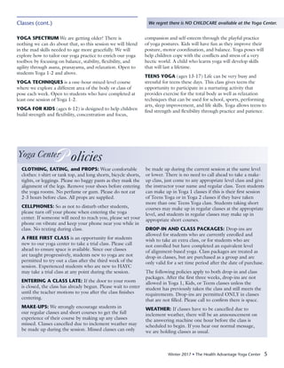 Winter 2017 • The Health Advantage Yoga Center 5
Classes (cont.) We regret there is NO CHILDCARE available at the Yoga Center.
YOGA SPECTRUM We are getting older! There is
nothing we can do about that, so this session we will blend
in the mad skills needed to age more gracefully. We will
explore how to tailor our yoga practice to enrich our yoga
toolbox by focusing on balance, stability, flexibility, and
agility through asana, pranayama, and relaxation. Open to
students Yoga 1-2 and above.
YOGA TECHNIQUES is a one-hour mixed-level course
where we explore a different area of the body or class of
pose each week. Open to students who have completed at
least one session of Yoga 1-2.
YOGA FOR KIDS (ages 6-12) is designed to help children
build strength and flexibility, concentration and focus,
compassion and self-esteem through the playful practice
of yoga postures. Kids will have fun as they improve their
posture, motor coordination, and balance. Yoga poses will
help children cope with the conflicts and stress of a very
hectic world. A child who learns yoga will develop skills
that will last a lifetime.
TEENS YOGA (ages 13-17) Life can be very busy and
stressful for teens these days. This class gives teens the
opportunity to participate in a nurturing activity that
provides exercise for the total body as well as relaxation
techniques that can be used for school, sports, performing
arts, sleep improvement, and life skills. Yoga allows teens to
find strength and flexibility through practice and patience.
Yoga CenterP olicies
CLOTHING, EATING, and PROPS: Wear comfortable
clothes: t-shirt or tank top, and long shorts, bicycle shorts,
tights, or leggings. Please no baggy pants as they mask the
alignment of the legs. Remove your shoes before entering
the yoga rooms. No perfume or gum. Please do not eat
2-3 hours before class. All props are supplied.
CELLPHONES: So as not to disturb other students,
please turn off your phone when entering the yoga
center. If someone will need to reach you, please set your
phone on vibrate and keep your phone near you while in
class. No texting during class.
A FREE FIRST CLASS is an opportunity for students
new to our yoga center to take a trial class. Please call
ahead to ensure space is available. Since our classes
are taught progressively, students new to yoga are not
permitted to try out a class after the third week of the
session. Experienced students who are new to HAYC
may take a trial class at any point during the session.
ENTERING A CLASS LATE: If the door to your room
is closed, the class has already begun. Please wait to enter
until the teacher motions to you after the class finishes
centering.
MAKE-UPS: We strongly encourage students in
our regular classes and short courses to get the full
experience of their course by making up any classes
missed. Classes cancelled due to inclement weather may
be made up during the session. Missed classes can only
be made up during the current session at the same level
or lower. There is no need to call ahead to take a make-
up class, just come to any appropriate level class and give
the instructor your name and regular class. Teen students
can make up in Yoga 1 classes if this is their first session
of Teens Yoga or in Yoga 2 classes if they have taken
more than one Teens Yoga class. Students taking short
courses may make up in regular classes at the appropriate
level, and students in regular classes may make up in
appropriate short courses.
DROP-IN AND CLASS PACKAGES: Drop-ins are
allowed for students who are currently enrolled and
wish to take an extra class, or for students who are
not enrolled but have completed an equivalent level
of alignment-based yoga. Class packages are treated as
drop-in classes, but are purchased as a group and are
only valid for a set time period after the date of purchase.
The following policies apply to both drop-in and class
packages. After the first three weeks, drop-ins are not
allowed in Yoga 1, Kids, or Teens classes unless the
student has previously taken the class and still meets the
requirements. Drop-ins are permitted ONLY in classes
that are not filled. Please call to confirm there is space.
WEATHER: If classes have to be cancelled due to
inclement weather, there will be an announcement on
the answering machine one hour before the class is
scheduled to begin. If you hear our normal message,
we are holding classes as usual.
 