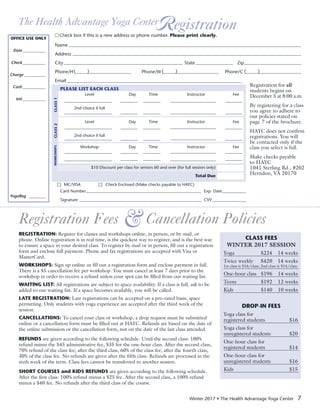 Winter 2017 • The Health Advantage Yoga Center 7
The Health Advantage Yoga CenterR egistration
Name	
Address	
City	 State	 Zip	
Phone/H	 Phone/W	Phone/C	
Email		
Registration Fees Cancellation Policies&
REGISTRATION: Register for classes and workshops online, in person, or by mail, or
phone. Online registration is in real time, is the quickest way to register, and is the best way
to ensure a space in your desired class. To register by mail or in person, fill out a registration
form and enclose full payment. Phone and fax registrations are accepted with Visa or
MasterCard.
WORKSHOPS: Sign up online or fill out a registration form and enclose payment in full.
There is a $5 cancellation fee per workshop. You must cancel at least 7 days prior to the
workshop in order to receive a refund unless your spot can be filled from our waiting list.
WAITING LIST: All registrations are subject to space availability. If a class is full, ask to be
added to our waiting list. If a space becomes available, you will be called.
LATE REGISTRATION: Late registrations can be accepted on a pro-rated basis, space
permitting. Only students with yoga experience are accepted after the third week of the
session.
CANCELLATIONS: To cancel your class or workshop, a drop request must be submitted
online or a cancellation form must be filled out at HAYC. Refunds are based on the date of
the online submission or the cancellation form, not on the date of the last class attended.
REFUNDS are given according to the following schedule. Until the second class: 100%
refund minus the $45 administrative fee, $35 for the one-hour class. After the second class,
70% refund of the class fee; after the third class, 60% of the class fee; after the fourth class,
30% of the class fee. No refunds are given after the fifth class. Refunds are processed in the
sixth week of the term. Class fees cannot be transferred to another session.
SHORT COURSES and KIDS REFUNDS are given according to the following schedule.
After the first class: 100% refund minus a $25 fee. After the second class, a 100% refund
minus a $40 fee. No refunds after the third class of the course.
CLASS FEES
WINTER 2017 SESSION
Yoga	 $224	 14 weeks
Twice weekly 	 $420	 14 weeks
1st class is $16/class; 2nd class is $14/class
One-hour class	 $196	 14 weeks
Teens	 $192	 12 weeks
Kids	 $140	 10 weeks
DROP-IN FEES
Yoga class for
registered students		 $16
Yoga class for
unregistered students	 $20
One-hour class for
registered students		 $14
One-hour class for
unregistered students	 $16
Kids		$15
OFFICE USE ONLY
	 Date____________
	Check____________
	Charge___________
	Cash____________
	Init____________
YogaReg	_________
Check box if this is a new address or phone number. Please print clearly.
PLEASE LIST EACH CLASS
	 Level	 Day	Time	 Instructor	 Fee
						
	 2nd choice if full
	
	 Level	 Day	Time	 Instructor	 Fee
						
	 2nd choice if full
						
	 Workshop	 Day	Time	 Instructor	 Fee
					 	
	
	 $10 Discount per class for seniors 60 and over (for full session only)	
	 Total Due	
MC/VISA 	 Check Enclosed (Make checks payable to HAYC)
Card Number		 Exp. Date	
Signature		CVV	
Registration for all
students begins on
December 5 at 8:00 a.m.
By registering for a class
you agree to adhere to
our policies stated on
page 7 of the brochure.
HAYC does not confirm
registrations. You will
be contacted only if the
class you select is full.
Make checks payable
to HAYC
1041 Sterling Rd., #202
Herndon, VA 20170
CLASS1CLASS2WORKSHOPS
(	) (	) (	)
 