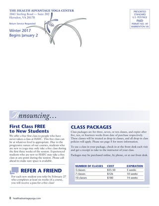 8 healthadvantageyoga.com
First Class FREE
to New Students
We offer a free first class to people who have
never taken a class at HAYC. This free class can
be at whatever level is appropriate. Due to the
progressive nature of our courses, students who
are new to yoga may only take a free class during
the first three weeks of the session. Experienced
students who are new to HAYC may take a free
class at any point during the session. Please call
ahead to make sure space is available.
CLASS PACKAGES
Class packages are for three, seven, or ten classes, and expire after
five, ten, or fourteen weeks from date of purchase respectively.
These classes will be treated as drop-in classes, and all drop-in class
policies will apply. Please see page 5 for more information.
To use a class in your package, check-in at the front desk each visit
and get a receipt to take to the instructor of your class.
Packages may be purchased online, by phone, or at our front desk.
NUMBER OF CLASSES 	 COST	 EXPIRATION
3 classes	 $55.50	 5 weeks
7 classes	 $126	 10 weeks
10 classes	 $180	 14 weeks
THE HEALTH ADVANTAGE YOGA CENTER
1041 Sterling Road — Suite 202
Herndon, VA 20170
Return Service Requested
Winter 2017
Begins January 2
PRESORTED
STANDARD
U.S. POSTAGE
PAID
PERMIT NO. 49
WARRENTON VA
A nnouncing…
	 REFER A FRIEND
For each new student you refer by February 27
who completes at least six weeks of a course,
you will receive a pass for a free class!
 