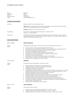 CURRICULUM VITAE
Name Mark Roe
Nationality British
Notice One week
Contact number 07786 516615
E-Mail markroe1980@gmail.com
ACADEMIC BACKGROUND
Education Greenshaw High School, Grennell Road, Sutton
GCSEs: English Language (B), Mathematics (B), English Literature (C), Science (double award) (BC),
French (C), Drama (B), Geography (C), Business Studies (D)
A-Levels: English (B), French (D), Mathematics (C).
Qualifications Lean Six Sigma (Project Management) Yellow belt – attained 11/2010.
AAT Level 1 – attained 6/2006
Proficiencies All MS Office Intermediate – advanced level (including Word, Excel, Powerpoint, Access, publisher,
outlook),Sharepoint, Microsoft Dynamics CRM, Netsuite, Salesforce, SAP, AS400, Adobe Acrobat, First
Software, Plum Software, SAGE SQL, Citrix
EMPLOYMENT RECORD
05/14 – Present Aerohive Networks
Position Sales Operations Administrator – Short-term contract (Contract renewed twice thus far)
Duties
• Daily reconciliation of Netsuite and Salesforce sales information
• Running reports on both Netsuite and Salesforce, and reconciling them using Microsoft Access
• Collating and forwarding of important and sensitive sales information
• Ensuring full confidentiality of sales information
• Recording and monitoring of weekly and bi-weekly sales records
• Inputting new accounts and opportunities into Salesforce when necessary
• Managing the support renewal process
• Authoring quotes to resellers for renewals, upgrades and migrations
• Being first point of contact for both resellers and end users entering the renewal process
• General ad-hoc administrative duties as necessary
10/13 – 04/14 CH2M Hill
Position DC examination team administrator – Short-term contract
Duties
• Daily updating and uploading onto the Sharepoint system
• Updating of projects on the Microsoft Dynamics CRM system
• Collating important project documentation
• Proofreading of project documentation
• Providing technical editing (performed on Microsoft Word) of project documentation. This includes
arranging all documents in the company font, ensuring correct spelling and grammar, correct
heading set, spacing, and other such style changes as necessary.
• Ensuring confidentiality of print-ready documentation
• Performing weekly site visits to sites being earmarked for new Thames tideway project
• Recording condition of sites and notices on company mapping database
• Attending official open floor hearings relating to objections to the tideway tunnel
• Collating and providing of official documentation to speakers at the open floor hearing
• Recording and auditing of timesheets and subsequent overtime hours worked (using Microsoft
Excel) by approx. 25-30 project staff
• General ad-hoc administrative duties as required
06/13 – 10/13 Various Agencies
Position Temporary short-term contracts
Duties
• Temporary role as Administrator for Nuffield Health – Jun 2013 – 2 weeks
• Temporary role as Finance Assistant at FEME Ltd – Jun 2013 – 6 weeks
• Temporary Operator for South East Coast Ambulance Service – August 2013 – 8 week
 