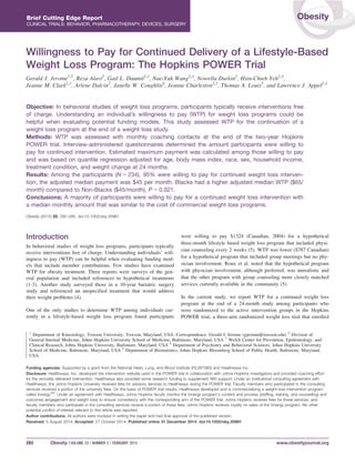 Willingness to Pay for Continued Delivery of a Lifestyle-Based
Weight Loss Program: The Hopkins POWER Trial
Gerald J. Jerome1,2
, Reza Alavi2
, Gail L. Daumit2,3
, Nae-Yuh Wang2,3
, Nowella Durkin2
, Hsin-Chieh Yeh2,3
,
Jeanne M. Clark2,3
, Arlene Dalcin2
, Janelle W. Coughlin4
, Jeanne Charleston2,3
, Thomas A. Louis5
, and Lawrence J. Appel2,3
Objective: In behavioral studies of weight loss programs, participants typically receive interventions free
of charge. Understanding an individual’s willingness to pay (WTP) for weight loss programs could be
helpful when evaluating potential funding models. This study assessed WTP for the continuation of a
weight loss program at the end of a weight loss study.
Methods: WTP was assessed with monthly coaching contacts at the end of the two-year Hopkins
POWER trial. Interview-administered questionnaires determined the amount participants were willing to
pay for continued intervention. Estimated maximum payment was calculated among those willing to pay
and was based on quantile regression adjusted for age, body mass index, race, sex, household income,
treatment condition, and weight change at 24 months.
Results: Among the participants (N 5 234), 95% were willing to pay for continued weight loss interven-
tion; the adjusted median payment was $45 per month. Blacks had a higher adjusted median WTP ($65/
month) compared to Non-Blacks ($45/month), P 5 0.021.
Conclusions: A majority of participants were willing to pay for a continued weight loss intervention with
a median monthly amount that was similar to the cost of commercial weight loss programs.
Obesity (2015) 23, 282–285. doi:10.1002/oby.20981
Introduction
In behavioral studies of weight loss programs, participants typically
receive interventions free of charge. Understanding individuals’ will-
ingness to pay (WTP) can be helpful when evaluating funding mod-
els that include member contributions. Few studies have examined
WTP for obesity treatment. Three reports were surveys of the gen-
eral population and included references to hypothetical treatments
(1-3). Another study surveyed those in a 10-year bariatric surgery
study and referenced an unspecified treatment that would address
their weight problems (4).
One of the only studies to determine WTP among individuals cur-
rently in a lifestyle-based weight loss program found participants
were willing to pay $1324 (Canadian, 2004) for a hypothetical
three-month lifestyle based weight loss program that included physi-
cian counseling every 2 weeks (5). WTP was lower ($787 Canadian)
for a hypothetical program that included group meetings but no phy-
sician involvement. Roux et al. noted that the hypothetical program
with physician involvement, although preferred, was unrealistic and
that the other program with group counseling more closely matched
services currently available in the community (5).
In the current study, we report WTP for a continued weight loss
program at the end of a 24-month study among participants who
were randomized to the active intervention groups in the Hopkins
POWER trial, a three-arm randomized weight loss trial that enrolled
1
Department of Kinesiology, Towson University, Towson, Maryland, USA. Correspondence: Gerald J. Jerome (gjerome@towson.edu) 2
Division of
General Internal Medicine, Johns Hopkins University School of Medicine, Baltimore, Maryland, USA 3
Welch Center for Prevention, Epidemiology, and
Clinical Research, Johns Hopkins University, Baltimore, Maryland, USA 4
Department of Psychiatry and Behavioral Sciences, Johns Hopkins University
School of Medicine, Baltimore, Maryland, USA 5
Department of Biostatistics, Johns Hopkins Bloomberg School of Public Health, Baltimore, Maryland,
USA.
Funding agencies: Supported by a grant from the National Heart, Lung, and Blood Institute (HL087085) and Healthways Inc.
Disclosure: Healthways, Inc. developed the intervention website used in the POWER trial in collaboration with Johns Hopkins investigators and provided coaching effort
for the remotely delivered intervention. Healthways also provided some research funding to supplement NIH support. Under an institutional consulting agreement with
Healthways, the Johns Hopkins University received fees for advisory services to Healthways during the POWER trial. Faculty members who participated in the consulting
services received a portion of the university fees. On the basis of POWER trial results, Healthways developed and is commercializing a weight-loss intervention program
called InnergyTM
. Under an agreement with Healthways, Johns Hopkins faculty monitor the Innergy program’s content and process (staffing, training, and counseling) and
outcomes (engagement and weight loss) to ensure consistency with the corresponding arm of the POWER trial. Johns Hopkins receives fees for these services, and
faculty members who participate in the consulting services receive a portion of these fees. Johns Hopkins receives royalty on sales of the Innergy program. No other
potential conflict of interest relevant to this article was reported.
Author contributions: All authors were involved in writing the paper and had final approval of the published version.
Received: 5 August 2014; Accepted: 27 October 2014; Published online 31 December 2014. doi:10.1002/oby.20981
282 Obesity | VOLUME 23 | NUMBER 2 | FEBRUARY 2015 www.obesityjournal.org
Brief Cutting Edge Report
CLINICAL TRIALS: BEHAVIOR, PHARMACOTHERAPY, DEVICES, SURGERY
Obesity
 
