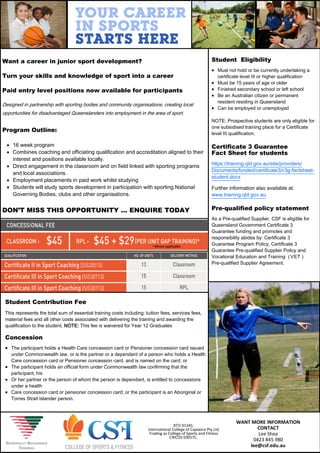 WANT MORE INFORMATION
CONTACT
Lee Shea
0423 845 980
lee@csf.edu.au
Want a career in junior sport development?
Turn your skills and knowledge of sport into a career
Paid entry level positions now available for participants
Designed in partnership with sporting bodies and community organisations, creating local
opportunities for disadvantaged Queenslanders into employment in the area of sport.
Program Outline:
 16 week program
 Combines coaching and officiating qualification and accreditation aligned to their
interest and positions available locally.
 Direct engagement in the classroom and on field linked with sporting programs
and local associations.
 Employment placements in paid work whilst studying
 Students will study sports development in participation with sporting National
Governing Bodies, clubs and other organisations.
DON’T MISS THIS OPPORTUNITY … ENQUIRE TODAY
* Where applicable
RTO 91345.
International College of Capoeira Pty Ltd
Trading as College of Sports and Fitness
CRICOS 03057C.
Student Contribution Fee
This represents the total sum of essential training costs including: tuition fees, services fees,
material fees and all other costs associated with delivering the training and awarding the
qualification to the student. NOTE: This fee is waivered for Year 12 Graduates
Concession
 The participant holds a Health Care concession card or Pensioner concession card issued
under Commonwealth law, or is the partner or a dependant of a person who holds a Health
Care concession card or Pensioner concession card, and is named on the card; or
 The participant holds an official form under Commonwealth law confirming that the
participant, his
 Or her partner or the person of whom the person is dependant, is entitled to concessions
under a health
 Care concession card or pensioner concession card; or the participant is an Aboriginal or
Torres Strait Islander person.
Student Eligibility
 Must not hold or be currently undertaking a
certificate level III or higher qualification
 Must be 15 years of age or older
 Finished secondary school or left school
 Be an Australian citizen or permanent
resident residing in Queensland
 Can be employed or unemployed
NOTE: Prospective students are only eligible for
one subsidised training place for a Certificate
level III qualification.
Certificate 3 Guarantee
Fact Sheet for students
https://training.qld.gov.au/site/providers/
Documents/funded/certificate3/c3g-factsheet-
student.docx
Further information also available at:
www.training.qld.gov.au
Pre-qualified policy statement
As a Pre-qualified Supplier, CSF is eligible for
Queensland Government Certificate 3
Guarantee funding and promotes and
responsibility abides by: Certificate 3
Guarantee Program Policy, Certificate 3
Guarantee Pre-qualified Supplier Policy and
Vocational Education and Training (VET )
Pre-qualified Supplier Agreement.
 