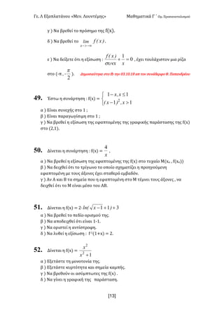 Γε< Λ Εξαπλατάνου «Μεν< Λουντέμης» Μαθηματικά Γ ΄ Ομ< Προσανατολισμού
x13]
γ ) Να βρεθεί το πρόσημο της f(x)<
δ ) Να βρεθεί το )x(flim
x -¥>-
<
ε ) Να δείξετε ότι η εξίσωση H 0
1
=+
xx
)x(f
sun
: έχει τουλάχιστον μια ρίζα
στο (;π : ;
2
p
)< Δημοσιεύτηκε στο fb την >A<?><?F απ τον συνάδερφο Θ< Παπανδρέου
49. Έστω η συνάρτηση H f(x) =
î
í
ì
>-
£-
11
11
2
x,)x(
x,x
α ) Είναι συνεχής στο ? I
β ) Είναι παραγωγίσιμη στο ? I
γ ) Να βρεθεί η εξίσωση της εφαπτομένης της γραφικής παράστασης της f(x)
στο (@:?)<
50. Δίνεται η συνάρτηση H f(x) =
x
4
:
α ) Να βρεθεί η εξίσωση της εφαπτομένης της f(x) στο τυχαίο Μ(xο : f(xο))
β ) Να δειχθεί ότι το τρίγωνο το οποίο σχηματίζει η προηγούμενη
εφαπτομένη με τους άξονες έχει σταθερό εμβαδόν<
γ ) Αν Α και Β τα σημεία που η εφαπτομένη στο Μ τέμνει τους άξονες : να
δειχθεί ότι το Μ είναι μέσο του ΑΒ<
51. Δίνεται η f(x) = @· 311 ++- )xln(
α ) Να βρεθεί το πεδίο ορισμού της<
β ) Να αποδειχθεί ότι είναι ?;?<
γ ) Να οριστεί η αντίστροφη<
δ ) Να λυθεί η εξίσωση H f;?(?+x) = @<
52. Δίνεται η f(x) =
12
2
+x
x
α ) Εξετάστε τη μονοτονία της<
β ) Εξετάστε κυρτότητα και σημεία καμπής<
γ ) Να βρεθούν οι ασύμπτωτες της f(x) <
δ ) Να γίνει η γραφική της παράσταση<
 