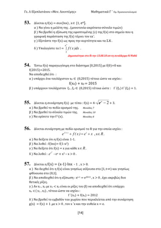 Γε< Λ Εξαπλατάνου «Μεν< Λουντέμης» Μαθηματικά Γ ΄ Ομ< Προσανατολισμού
x14]
53. Δίνεται η f(x) = συν(lnx) : xÎ [?: eπ]<
α ) Να γίνει η μελέτη της < (μονοτονία-ακρότατα-σύνολο τιμών)
β ) Να βρεθεί η εξίσωση της εφαπτομένης (ε) της f(x) στο σημείο που η
γραφική παράσταση της f(x) τέμνει τον xx΄<
γ ) Εξετάστε την f(x) ως προς την κυρτότητα και τα Σ.Κ <
δ ) Υπολογίστε το Ι = ò
p
e
dx)x(f
1
<
Δημοσιεύτηκε στο fb την ?A<>F<?F απ τη συνάδερφο Ν.Ψαθά
54. Έστω f(x) παραγωγίσιμη στο διάστημα [>:@>?C] με f(>)=> και
f(@>?C)=@>?C<
Να αποδειχθεί ότι H
α ) υπάρχει ένα τουλάχιστον x> Î (>:@>?C) τέτοιο ώστε να ισχύει H
f(x>) + x> = @>?C
β ) υπάρχουν τουλάχιστον ξ? : ξ@ Î (>:@>?C) τέτοια ώστε H f ΄(ξ?)·f ΄(ξ@) = ?<
55. Δίνεται η συνάρτηση f(x) με τύπο H f(x) = B∙ 2-x
e + A<
α ) Να βρεθεί το πεδίο ορισμού της< Μονάδες E
β ) Να βρεθεί το σύνολο τιμών της< Μονάδες ?>
γ ) Να ορίσετε την f;?(x)< Μονάδες F
56. Δίνεται συνάρτηση με πεδίο ορισμού το R για την οποία ισχύει H
xe)x(fe x)x(f
+=+ : x oÎ <
α ) Να δείξετε ότι η f(x) είναι ?;?<
β ) Να λυθεί H f(lnx)= f(?;x@)
γ ) Να δείξετε ότι f(x) = x για κάθε x oÎ <
δ ) Να λυθεί H
2
x
e ; ex + x@ t x > > <
57. Δίνεται η f(x) = (x;?)·lnx ; ? : x > ><
α ) Να δειχθεί ότι η f(x) είναι γνησίως αύξουσα στο [?:+∞) και γνησίως
φθίνουσα στο (>:?]<
β ) Να αποδειχθεί ότι η εξίσωση H xx;? = e@>?A : x > > : έχει ακριβώς δυο
θετικές ρίζες<
γ ) Αν x? : x@ με x? < x@ είναι οι ρίζες του β) να αποδειχθεί ότι υπάρχει
xο Î( x? : x@) : τέτοιο ώστε να ισχύει H
f ΄(xο) + f(xο) = @>?@
δ ) Να βρεθεί το εμβαδόν του χωρίου που περικλείεται από την συνάρτηση
g(x) = f(x) + ? :με x > > : τον x ΄x και την ευθεία x = e<
 
