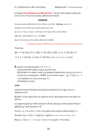 Γε- Λ Εξαπλατάνου ªΜεν- Λουντέμηςº Μαθηματικά Γ ΄ Ομ- Προσανατολισμού
xR]
γ | Αρχικά θα αποδείξουμε την εξής πρόταση 9 ª Αν e{w| είναι γνησίως φθίνουσα
στο Α: τότε η e;0{w| είναι γνησίως φθίνουσα στο e{Α|º-
ΑΠΟΔΕΙΞΗ
Έστω μια γνησίως φθίνουσα e{w| στο Α- Και ψ0 : ψ1Îe{Α| • διάστημα: με ψ0 ; ψ1 -
Υποθέτω ότι η e;0{w| δεν είναι γνησίως φθίνουσα : τότε 9
ψ0 ; ψ1 Þ e;0(ψ0| ≤ e;0(ψ1| Þ e{e;0(ψ0|| ³ e{e;0(ψ1|| διότι η e{w| γνησίως
φθίνουσα : άρα προκύπτει ψ0 ³ ψ1 Άτοπο -
Άρα η e;0{w| είναι και αυτή γνησίως φθίνουσα στο e{Α|-
Τα παραπάνω ισχύουν ΠΑΝΤΑ υπό την προϋπόθεση ότι το e{@| είναι διάστημα-
Τώρα έχω :
e{5 ; e ;0{w1;3|| = / Û e{5 ; e ;0{w1;3|| = e{2| Û 5 ; e ;0{w1;3| ; 2
Û 2 ; e ;0{w1;3| Û e;0{/| ; e ;0{w1;3| Û / = w1 • 3 Û w Î{;1:1|-
6. Δίνεται η συνάρτηση f{w| < dw + w • 0-
α | Να μελετηθεί η f{w| ως προς τη μονοτονία-
β | Να βρείτε τα σημεία τομής της γραφικής παράστασης της f {w| με τον w΄w-
γ | Δίνεται η συνάρτηση e 9 QàQ : για την οποία ισχύει 9 { fg o |{w| < w ; 0
να αποδείξετε ότι η e{w| είναι προς 0;0-
δ | Να βρείτε το e{0|-
ΛΥΣΗ
α | Όμοια λύση με Άσκηση 3 ερώτημα {γ|- Προκύπτει ότι η f{w| είναι γν-
αύξουσα στο Q-
β | f{/| < / και η f{w| είναι γν- αύξουσα στο Q : άρα διέρχεται απ την αρχή των
αξόνων-
γ | Αρχικά η f{w| έχει πεδίο ορισμού το Q και η e{w| έχει πεδίο ορισμού Q άρα η
f{e{w|| έχει πεδίο ορισμού το Q-
Έστω w0 : w1 ÎQ με e{w0 | < e{w1 | και η f{w| είναι γνησίως αύξουσα άρα 0;0-
Συνεπώς e{w0 | < e{w1 | Þ f{e{w0|| < f{e{w1|| Þ w0 ;0 < w1 ;0 Þ w0 < w1
δ | { fg o |{w| < w ; 0 Û { fg o |{0| < / και f{/| < / συνεπώς :
 