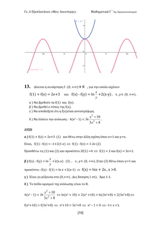 Γε- Λ Εξαπλατάνου ªΜεν- Λουντέμηςº Μαθηματικά Γ ΄ Ομ- Προσανατολισμού
x10]
13. Δίνεται η συνάρτηση e 9 {/: +∞|à Q : για την οποία ισχύουν
e{0| + e{d| < 1d+2 και e{w| ; e{x| < km
y
x
+1{w;x| : w : xÎ {/: +∞|-
α | Να βρεθούν τα e{0| και e{d|-
β | Να βρεθεί ο τύπος της e{w|-
γ | Να αποδείξετε ότι η e{w|είναι αντιστρέψιμη-
δ | Να λύσετε την ανίσωση 9 3{w1 ; 0| ;
83
10
2
2
+
+
x
x
ln -
ΛΥΣΗ
α | e{0| + e{d| < 1d+2 {0| και θέτω στην άλλη σχέση όπου w<0 και x<d-
Είναι: e{0| ; e{d| < ;0+1{0;d| Û e{0| ; e{d| < 0;1d {1|
Προσθέτω τις {0| και {1| και προκύπτει 1e{0| <3 Û e{0| < 1 και e{d| < 1d+0-
β | e{w| ; e{x| < km
y
x
+1{w;x| {2| : w : xÎ {/: +∞|- Στην {2| θέτω όπου x<0 και
προκύπτει 9 e{w| ; e{0| < km x +1{w;0| Þ e{w| < kmw + 1w : w =/-
γ | Είναι γν.αύξουσα στο {/:+∞| - Δες Άσκηση 0 στ|- Άρα 0;0-
δ | Sn πεδίο ορισμού της ανίσωσης είναι το Q-
3{w1 ; 0| ;
83
10
2
2
+
+
x
x
ln Û km{w1 + 0/| + 1{w1 +0/| = km{2w1+7| + 1{2w1+7|Û
e{w1+0/| = e{2w1+7| Û w1+0/ = 2w1+7 Û w1 • 0 ; / Û ;0; w ;0-
 