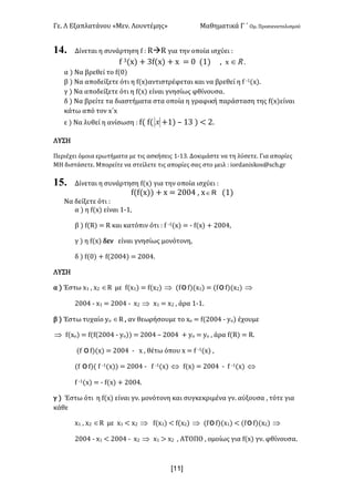 Γε- Λ Εξαπλατάνου ªΜεν- Λουντέμηςº Μαθηματικά Γ ΄ Ομ- Προσανατολισμού
x11]
14. Δίνεται η συνάρτηση e 9 QàQ για την οποία ισχύει 9
e 2{w| + 2e{w| + w < / {0| : w oÎ -
α | Να βρεθεί το e{/|
β | Να αποδείξετε ότι η e{w|αντιστρέφεται και να βρεθεί η e ;0{w|-
γ | Να αποδείξετε ότι η e{w| είναι γνησίως φθίνουσα-
δ | Να βρείτε τα διαστήματα στα οποία η γραφική παράσταση της e{w|είναι
κάτω από τον w΄w
ε | Να λυθεί η ανίσωση 9 e{ e{ x +0| • 02 | ; 1-
ΛΥΣΗ
Περιέχει όμοια ερωτήματα με τις ασκήσεις 0;02- Δοκιμάστε να τη λύσετε- Για απορίες
ΜΗ διστάσετε- Μπορείτε να στείλετε τις απορίες σας στο μειλ 9 hnqc`mhrjnr?rbg-fq
15. Δίνεται η συνάρτηση e{w| για την οποία ισχύει 9
e{e{w|| + w < 1//3 : w oÎ {0|
Να δείξετε ότι 9
α | η e{w| είναι 0;0:
β | e{Q| < Q και κατόπιν ότι 9 e ;0{w| < ; e{w| + 1//3:
γ | η e{w| δεν είναι γνησίως μονότονη:
δ | e{/| + e{1//3| < 1//3-
ΛΥΣΗ
α | Έστω w0 : w1 ÎQ με e{w0| < e{w1| Þ {eoe|{w0| < {eoe|{w1| Þ
1//3 ; w0 < 1//3 ; w1 Þ w0 < w1 : άρα 0;0-
β | Έστω τυχαίο xn ÎQ : αν θεωρήσουμε το wο < e{1//3 ; xn| έχουμε
Þ e{wο| < e{e{1//3 ; xn|| < 1//3 • 1//3 + xn < xn : άρα e{Q| < Q-
{e oe|{w| < 1//3 ; w : θέτω όπου w < e ;0{w| :
{e oe|{ e ;0{w|| < 1//3 ; e ;0{w| Û e{w| < 1//3 ; e ;0{w| Û
e ;0{w| < ; e{w| + 1//3-
γ | Έστω ότι η e{w| είναι γν- μονότονη και συγκεκριμένα γν- αύξουσα : τότε για
κάθε
w0 : w1 ÎQ με w0 ; w1 Þ e{w0| ; e{w1| Þ {eoe|{w0| ; {eoe|{w1| Þ
1//3 ; w0 ; 1//3 ; w1 Þ w0 = w1 : ΑΤΟΠΟ : ομοίως για e{w| γν- φθίνουσα-
 