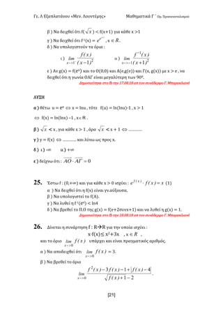 Γε- Λ Εξαπλατάνου ªΜεν- Λουντέμηςº Μαθηματικά Γ ΄ Ομ- Προσανατολισμού
x21]
β | Να δειχθεί ότι e{ x | ; e{w+0| για κάθε w =0
γ | Να δειχθεί ότι e;0{w| <
1+x
e
e : w oÎ -
δ | Να υπολογιστούν τα όρια 9
ι | 2
1 1)xE
)xEf
lim
x -+
>-
ιι | 2
1
1 1)xE
)xEf
lim
x +
-
->-
ε | Αν f{w| < e{dw| και το Ο{/:/| και Α{d:f{d|| και Γ{w: f{w|| με w = d : να
δειχθεί ότι η γωνία ΟΑΓ είναι μεγαλύτερη των 8//-
Δημοσιεύτηκε στο ea την 06-/7-07 απ τον συνάδερφο Γ- Μπαρακλιανό
ΛΥΣΗ
α | θέτω t < dw Û w < kmt : τότε e{t| < km{kmt|;0 : w = 0
Û e{w| < km{kmw| •0 : w oÎ .
β | x ; w : για κάθε w = 0 : άρα x ; w + 0 Û „„„„
γ | x < e{w| Û „„„„ και λύνω ως προς w-
δ | ι | ;∞ ιι | +∞
ε | δείχνω ότι 9 0=× AGAO
25. Έστω e 9 {/:+∞| και για κάθε w = / ισχύει 9 x)xEfe )xEf
=× {0|
α | Να δειχθεί ότι η e{w| είναι γν.αύξουσα-
β | Να υπολογιστεί το e{Α|-
γ | Να λυθεί η e;0{dw| ; km3
δ | Να βρεθεί το Π.Ο της f{w| < e{d+1συνw+0| και να λυθεί η f{w| < 0-
Δημοσιεύτηκε στο ea την 07-/7-07 απ τον συνάδερφο Γ- Μπαρακλιανό
26. Δίνεται η συνάρτηση e 9 QàQ για την οποία ισχύει 9
w¶e{w|≤ w1+2w : w oÎ :
και το όριο )xEflim
x 0>-
υπάρχει και είναι πραγματικός αριθμός-
α | Να αποδειχθεί ότι )xEflim
x 0>-
< 2-
β | Να βρεθεί το όριο
21
4132
0 -+
-+--
>- )xEf
)xEf)xEf)xEf
lim
x
-
 