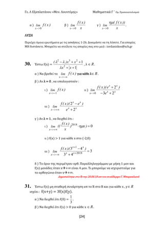 Γε- Λ Εξαπλατάνου ªΜεν- Λουντέμηςº Μαθηματικά Γ ΄ Ομ- Προσανατολισμού
x24]
α | )xEflim
x 0>-
β |
x
)xEf
lim
x 0>-
γ |
x
))xEfE
lim
x
hm
0>-
-
ΛΥΣΗ
Περιέχει όμοια ερωτήματα με τις ασκήσεις 0;15- Δοκιμάστε να τη λύσετε- Για απορίες
ΜΗ διστάσετε- Μπορείτε να στείλετε τις απορίες σας στο μειλ 9 hnqc`mhrjnr?rbg-fq
30. Έστω e{w| <
1
1
2
232
++
++-
xx
xx)E
l
ll
: λ oÎ -
α | Να βρεθεί το )xEflim
x -¥>-
για κάθε λ oÎ -
β | Αν λ < / : να υπολογιστούν 9
ι | )xEflim
x 1->-
ιι | xx
xx
x e
)e)ExEf
lim
23
2
0 +-
+
>-
ιιι | xx
xx
x e
)e)ExEf
lim
2
2
+
-
+¥>-
γ | Αν λ < 0 : να δειχθεί ότι 9
ι | 02018
=×
+¥>-
)x)
x
)xEf
EElim
x
hm
ιι | e{w| = 0 για κάθε w στο {;1:/|
ιιι | 3
43
43
2018
1
=
+
-
+
+
-¥>-
xx
xx
x
))ExEf
lim
δ | Το όριο της περιμέτρου ορθ- Παραλληλογράμμου με μήκη 0 μον και
e{w| μονάδες όταν wà+∞ είναι 3 μον- Τι μπορούμε να ισχυριστούμε για
το ορθογώνιο όταν wà+∞-
Δημοσιεύτηκε στο ea την 1/-/7-07 απ τον συνάδερφο Γ- Μπαρακλιανό
31. Έστω e{w| μη σταθερή συνάρτηση απ το Q στο Q και για κάθε w : x oÎ
ισχύει 9 e{w+x| < 2e{w|e{x|-
α | Να δειχθεί ότι e{/| <
3
1
-
β | Να δειχθεί ότι e{w| = / για κάθε w oÎ -
 