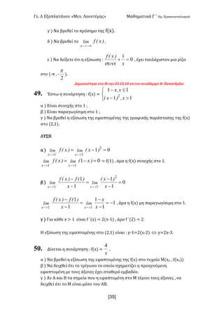 Γε- Λ Εξαπλατάνου ªΜεν- Λουντέμηςº Μαθηματικά Γ ΄ Ομ- Προσανατολισμού
x3R]
γ | Να βρεθεί το πρόσημο της e{w|-
δ | Να βρεθεί το )xEflim
x -¥>-
-
ε | Να δείξετε ότι η εξίσωση 9 0
1
=+
xx
)xEf
sun
: έχει τουλάχιστον μια ρίζα
στο {;π : ;
2
p
|-
Δημοσιεύτηκε στο ea την /2-0/-07 απ τον συνάδερφο Θ- Παπανδρέου
49. Έστω η συνάρτηση 9 e{w| <
î
í
ì
>-
£-
11
11
2
xI)xE
xIx
α | Είναι συνεχής στο 0 :
β | Είναι παραγωγίσιμη στο 0 :
γ | Να βρεθεί η εξίσωση της εφαπτομένης της γραφικής παράστασης της e{w|
στο {1:0|-
ΛΥΣΗ
α | 01 2
11
=-= ++
>->-
)xE)xEf limlim
xx
01
11
=-= --
>->-
)xE)xEf limlim
xx
< e{0| : άρα η e{w| συνεχής στο 0-
β | 0
1
1
1
1 2
11
=
-
-
=
-
-
++
>->- x
)xE
x
)Ef)xEf
limlim
xx
1
1
1
1
1
11
-=
-
-
=
-
-
--
>->- x
x
x
)Ef)xEf
limlim
xx
: άρα η e{w| μη παραγωγίσιμη στο 0-
γ | Για κάθε w = 0 είναι e ΄{w| < 1{w;0| : άρα e ΄{1| < 1-
Η εξίσωση της εφαπτομένης στο {1:0| είναι 9 x;0<1{w;1| Û x<1w;2-
50. Δίνεται η συνάρτηση 9 e{w| <
x
4
:
α | Να βρεθεί η εξίσωση της εφαπτομένης της e{w| στο τυχαίο Μ{wο : e{wο||
β | Να δειχθεί ότι το τρίγωνο το οποίο σχηματίζει η προηγούμενη
εφαπτομένη με τους άξονες έχει σταθερό εμβαδόν-
γ | Αν Α και Β τα σημεία που η εφαπτομένη στο Μ τέμνει τους άξονες : να
δειχθεί ότι το Μ είναι μέσο του ΑΒ-
 