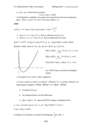 Γε- Λ Εξαπλατάνου ªΜεν- Λουντέμηςº Μαθηματικά Γ ΄ Ομ- Προσανατολισμού
x41]
wο Î( w0 : w1| : τέτοιο ώστε να ισχύει 9
e ΄{wο| + e{wο| < 1/01
δ | Να βρεθεί το εμβαδόν του χωρίου που περικλείεται από την συνάρτηση
f{w| < e{w| + 0 :με w = / : τον w ΄w και την ευθεία w < d-
ΛΥΣΗ
α | Για w = / είναι e ΄{w| <Z {w;0|¶kmw ΄ < kmw +
x
x 1-
ü Για w = 0 Þ e ΄{w| = / Þ e{w| γν- αύξουσα στο Z0:+∞|
ü Για / ; w ; 0 Þ e ΄{w| ; / Þ e{w| γν- φθίνουσα στο {/:0-
β | ww;0 < d1/02 Û km{ww;0| <km{ d1/02| Û {w • 0|kmw<1/02 Û e{w| <1/01
Θα βρώ το e{Α| : όπου Α < Δ0 ÈΔ1 και Δ0< {/:0 : Δ1 < Z0:+∞|-
e{Δ0| < Ze{0| : )xEflim
x +
>- 0
| < Z ;0 : +∞|
e{Δ1|< Ze{0|: ))xEflim
x +¥>-
<Z ;0 : +∞|-
Είναι e{Α| < e{Δ0| Èe{Δ1| < Z ;0 : +∞|-
Η x <1/01 τέμνει την e{w| δυο ακριβώς
φορές-
γ | Η σχέση e ΄{w| + e{w| < 1/01 : γράφεται 9
dw {e ΄{w| + e{w||< dw 1/01 Û {dwe{w||΄ ; {1/01dw)΄< / Þ {dwe{w| ;1/01dw)΄</
Άρα θεωρώ την f{w| < dwe{w| ;1/01dw < dw ¶{e{w| • 1/01| :
· συνεχή στο Zw0:w1
· και παραγωγίσιμη στο ίδιο διάστημα-
· f{w0| < f{w1 | < / : άρα από Θ- Ρολ υπάρχει τουλάχιστον ένα
wn Î{w0 : w1| ώστε f΄{ wn| < / Þ { ox
e e{wο| ;1/01 ox
e )΄</ Þ
e ΄{wο| + e{wο| < 1/01
δ | Η f{w| ≥ / : ζητείται το ορισμένο ολοκλήρωμα ò
e
dx)xEg
1
<
 