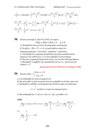 Γε- Λ Εξαπλατάνου ªΜεν- Λουντέμηςº Μαθηματικά Γ ΄ Ομ- Προσανατολισμού
x42]
< òòò
-
-
-
=¢
-
=-
e
e
ee
dx
x
)xE
]xln
)xE
xxdxln)
)xE
Exdxln)xE
1
2
1
2
1
2
1 2
1
2
1
2
1
1 <
2
1
11
4
1
2
1
2
1
4
1
2
11
2
1
1
22
1
2
2
111
2
2
1
2
--+--
-
=-+-
-
=×+--
-
ò
)eE)eE
)eE
]xxln]xx]xx
)eE
dx)
x
x
E
)eE eee
e
58. Δίνεται η συνεχής e 9 {/:+∞| à Q : και ισχύει 9
e1{w| + 1kmw < km1w + 0 : w = /
α | Να βρεθούν όλοι οι τύποι της παραπάνω συνάρτησης-
β | Αν f{w| < ; 1-xln : w = / : να μελετηθεί ως προς την
παραγωγισιμότητα • μονοτονία • ακρότατα ; κυρτότητα-
γ | Να δειχθεί ότι η γραφική παράσταση της f έχει μοναδικό κοινό
σημείο με την ευθεία {ε| x < w;1 και να βρεθεί το κοινό σημείο-
δ | Να γίνει η γραφική παράσταση της Bf : {ε| στο ίδιο σύστημα αξόνων-
ε | Να βρεθεί το εμβαδόν που περικλείεται απ την Bf : την {ε| και την
ευθεία w < 2-
Δημοσιεύτηκε στο ea την 14-/8-07 απ τη συνάδερφο Ν- Ψαθά
59. Δίνεται η e{w| <
î
í
ì
=
>
00
0
xI
xIxlnx
:
α | να αποδειχθεί ότι είναι συνεχής στο /-
β | Να μελετηθεί ως προς τη μονοτονία και να βρεθεί το σύνολο τιμών της-
γ | Να βρεθεί το πλήθος των διαφορετικών θετικών ριζών της εξίσωσης 9
w < x
a
e για όλες τις τιμές του πραγματικού α-
δ | Να αποδειχθεί ότι 9 e ΄{w+0| = e{w+0| ; e{w|: για κάθε w =/-
ΛΥΣΗ
α |
0
1
1
11
0
2
0
000
==
-
=
¢
¢
=
¥+
¥-
==-¥×=×
+
+++
>-
>->->-
.....
x
xlim
)
x
E
)xEln
lim)E
x
xln
lim)E)xlnxElim
x
xxx
 