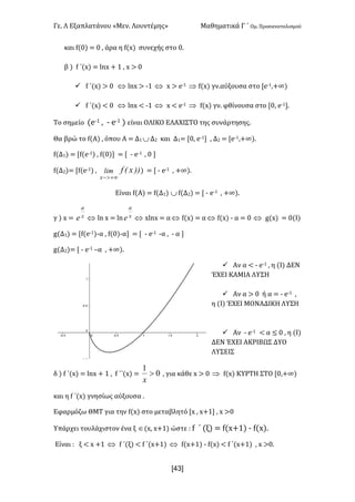 Γε- Λ Εξαπλατάνου ªΜεν- Λουντέμηςº Μαθηματικά Γ ΄ Ομ- Προσανατολισμού
x43]
και e{/| < / : άρα η e{w| συνεχής στο /-
β | e ΄{w| < kmw + 0 : w = /
ü e ΄{w| = / Û kmw = ;0 Û w = d;0 Þ e{w| γν.αύξουσα στο Zd;0:+∞|
ü e ΄{w| ; / Û kmw ; ;0 Û w ; d;0 Þ e{w| γν- φθίνουσα στο Z/: d;0-
Το σημείο {d;0 : ; d;0 | είναι ΟΛΙΚΟ ΕΛΑΧΙΣΤΟ της συνάρτησης-
Θα βρώ το e{Α| : όπου Α < Δ0 ÈΔ1 και Δ0< Z/: d;0 : Δ1 < Zd;0:+∞|-
e{Δ0| < Ze{d;0| : e{/| < Z ; d;0 : / 
e{Δ1|< Ze{d;0| : ))xEflim
x +¥>-
| < Z ; d;0 : +∞|-
Είναι e{Α| < e{Δ0| Èe{Δ1| < Z ; d;0 : +∞|-
γ | w < x
a
e Û km w < km x
a
e Û wkmw < αÛ e{w| < αÛ e{w| ; α < / Û f{w| < /{Ι|
f{Δ0| < Ze{d;0|;α : e{/|;α < Z ; d;0 ;α : ; α 
f{Δ1|< Z ; d;0 •α : +∞|-
ü Αν α ; ; d;0 : η {Ι| ΔΕΝ
ΈΧΕΙ ΚΑΜΙΑ ΛΥΣΗ
ü Aν α = / ή α < ; d;0 :
η {Ι| ΈΧΕΙ ΜΟΝΑΔΙΚΗ ΛΥΣΗ
ü Αν ; d;0 ; α ≤ / : η {Ι|
ΔΕΝ ΈΧΕΙ ΑΚΡΙΒΩΣ ΔΥΟ
ΛΥΣΕΙΣ
δ | e ΄{w| < kmw + 0 : e ΄΄{w| < 0
1
>
x
: για κάθε w = / Þ e{w| ΚΥΡΤΗ ΣΤΟ Z/:+∞|
και η e ΄{w| γνησίως αύξουσα -
Εφαρμόζω ΘΜΤ για την e{w| στο μεταβλητό Zw : w+0 : w =/
Υπάρχει τουλάχιστον ένα ξ Î{w: w+0| ώστε 9 e ΄ {ξ| < e{w+0| ; e{w|-
Είναι 9 ξ ; w +0 Û e ΄(ξ| ; e ΄{w+0| Û e{w+0| ; e{w| ; e ΄{w+0| : w =/-
 