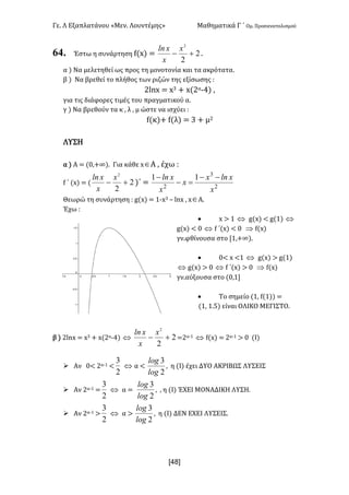 Γε- Λ Εξαπλατάνου ªΜεν- Λουντέμηςº Μαθηματικά Γ ΄ Ομ- Προσανατολισμού
x48]
64. Έστω η συνάρτηση e{w| < 2
2
2
+-
x
x
xln
-
α | Να μελετηθεί ως προς τη μονοτονία και τα ακρότατα-
β | Να βρεθεί το πλήθος των ριζών της εξίσωσης 9
1kmw < w2 + w{1α;3| :
για τις διάφορες τιμές του πραγματικού α-
γ | Να βρεθούν τα κ : λ : μ ώστε να ισχύει 9
e{κ|+ e{λ| < 2 + μ1
ΛΥΣΗ
α | Α < {/:+∞|- Για κάθε wÎΑ : έχω 9
e ΄ {w| < { 2
2
2
+-
x
x
xln
)΄ < 2
3
2
11
x
xlnx
x
x
xln --
=-
-
Θεωρώ τη συνάρτηση 9 f{w| < 0;w2 • kmw : wÎΑ-
Έχω 9
· w = 0 Û f{w| ; f{0| Û
f{w| ; / Û e ΄{w| ; / Þ e{w|
γν.φθίνουσα στο Z0:+∞|-
· /; w ;0 Û f{w| = f{0|
Û f{w| = / Û e ΄{w| = / Þ e{w|
γν.αύξουσα στο {/:0
· Το σημείο {0: e{0|| <
{0: 0-4| είναι ΟΛΙΚΟ ΜΕΓΙΣΤΟ-
β | 1kmw < w2 + w{1α;3| Û 2
2
2
+-
x
x
xln
<1α;0 Û e{w| < 1α;0 = / {Ι|
Ø Αν /; 1α;0 ;
2
3
Û α ;
2
3
log
log
: η {Ι| έχει ΔΥΟ ΑΚΡΙΒΩΣ ΛΥΣΕΙΣ
Ø Αν 1α;0 <
2
3
Û α <
2
3
log
log
: : η {Ι| ΈΧΕΙ ΜΟΝΑΔΙΚΗ ΛΥΣΗ-
Ø Αν 1α;0 =
2
3
Û α =
2
3
log
log
: η {Ι| ΔΕΝ ΕΧΕΙ ΛΥΣΕΙΣ-
 