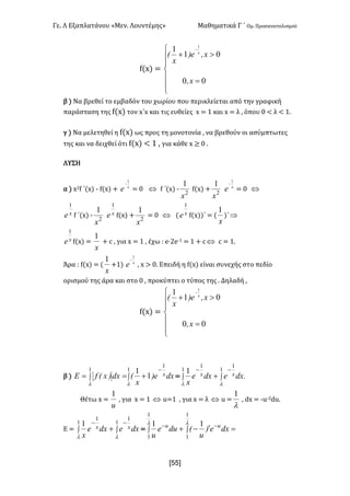 Γε- Λ Εξαπλατάνου ªΜεν- Λουντέμηςº Μαθηματικά Γ ΄ Ομ- Προσανατολισμού
xRR]
e{w| <
ï
ï
î
ï
ï
í
ì
=
>+
-
00
01
1 1
xI
xIe)
x
E x
β | Να βρεθεί το εμβαδόν του χωρίου που περικλείεται από την γραφική
παράσταση της e{w| τον w΄w και τις ευθείες w < 0 και w < λ : όπου / ; λ ; 0-
γ | Να μελετηθεί η e{w| ως προς τη μονοτονία : να βρεθούν οι ασύμπτωτες
της και να δειχθεί ότι e{w| ; 0 : για κάθε w ≥ / -
ΛΥΣΗ
α | w1e ΄{w| ; e{w| + x
e
1
-
< / Û e ΄{w| ; 2
1
x
e{w| + 2
1
x
x
e
1
-
< / Û
xe
1
e ΄{w| ;
2
1
x
xe
1
e{w| +
2
1
x
< / Û { xe
1
e{w||΄ < {
x
1
)΄Þ
xe
1
e{w| <
x
1
+ b : για w < 0 : έχω 9 d¶1d;0 < 0 + b Û b < 0-
Άρα 9 e{w| < {
x
1
+0| x
e
1
-
: w = /- Επειδή η e{w| είναι συνεχής στο πεδίο
ορισμού της άρα και στο / : προκύπτει ο τύπος της - Δηλαδή :
e{w| <
ï
ï
î
ï
ï
í
ì
=
>+
-
00
01
1 1
xI
xIe)
x
E x
β | òò
-
+==
1
1
1
1
1
ll
dxe)
x
Edx)xEfE x < ò ò
--
+
1 1
11
1
l l
.dxedxe
x
xx
Θέτω w <
u
1
: για w < 0 Û t<0 : για w < λ Û t <
l
1
: cw < ;t;1ct-
D < ò ò
--
+
1 1
11
1
l l
dxedxe
x
xx < ò ò =¢-+ --l l
1
1
1
1
11
dxe)
u
Edue
u
uu
 