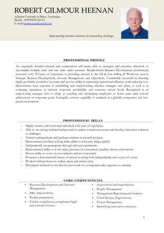 1
PROFESSIONAL PROFILE
An organized, detailed-oriented and conscientious self-starter, able to strategize and prioritize effectively to
accomplish multiple tasks and stay calm under pressure. Results-driven Business Development professional,
powered with 34+years of experience in providing services to the Oil & Gas drilling & Workover sectors,
Strategic Business Development, Account Management, and Operations. Consistently successful in directing
highly profitable portfolios/accounts and proven ability in optimizing operational efficiency while reducing cost.
Demonstrate keen expertise in establishing and implementing effective strategies and plans, as well as in
evaluating operations to increase corporate profitability and customer service levels. Recognized as an
empowering manager who is adept at coaching and developing employees to foster team unity toward
achievement of corporate goals. Exemplify extreme capability to multitask in a globally competitive and fast-
paced environment.
PROFESSIONAL SKILLS
 Highly creative, self-motivated individual with years of experience.
 Able to use strong technical background to analyze complex processes and develop innovative solutions
to challenges
 Trained undergraduate and graduate students in research projects.
 Demonstrated problem solving skills/ability to learn new things quickly
 Independently run participants through relevant experiments
 Demonstrated ability to work under pressure/in a fast paced, deadline-driven environment
 Proven ability to work on own initiative and act corporately.
 Possesses a demonstrated history of success working both independently and as part of a team
 Worked with professor to collect, input, and analyze data
 Developed methods to test theories previously too computationally expensive to simulate
CORE COMPETENCIES
 Business Development and Account
Management
 P&L responsibility.
 Budget preparation.
 Tender compilation, compliance/legal
and contract reviews.
 Acquisitions and negotiations.
 People Management
 Management Reporting and Analysis.
 Client Service, Negotiations.
 Project Management.
 Identifying innovative solutions.
ROBERT GILMOUR HEENAN
Address: Currently in Baku, Azerbaijan.
Mobil: 00994505118110
E-mail: bobheenan@gmail.com
Implementing minimal solutions for demanding challenges
 