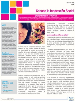 El primer paso es fundamental: tener una buena
idea. Aun así, para convertir una idea en realidad,
un emprendedor se enfrenta a una serie de
desafíos. Un entorno adecuado, incluyendo el
acceso a una red de contactos, inversión
financiera y asistencia técnica, le permite al
emprendedor probar sus productos o servicios,
mejorarlos y ganar escala. En el sector de los
negocios sociales, los retos son aún mayores. Los
emprendedores sociales se ocupan de la
innovación, la exploración de productos, servicios,
públicos y contextos que sólo unos pocos o incluso
nadie se había interesado en acercarse antes para
presentar soluciones a los problemas sociales
utilizando herramientas de mercado.
Podemos mencionar muchos ejemplos que los
negocios sociales no sólo pueden proporcionar
productos y servicios más adecuados a la
población en la base de la pirámide económica,
sino que también promueven un cambio
significativo en su situación. Para apoyar el
surgimiento de este tipo de empresas, es
necesario asegurar un ecosistema privilegiado,
integrado por inversionistas, incubadoras,
aceleradoras, investigadores, medios de
comunicación, proveedores de servicios
especializados, competidores, gobiernos,
fundaciones y otras partes interesadas que se
dedican al sector. Con el tiempo, los actores del
ecosistema co-desarrollan sus capacidades y
tienden a encontrar y mejorar las funciones de
apoyo mutuo.
La innovación social en un “pitch”
“Cuando llegué aquí,no me esperaba salir con todo
eso”, me comentó Laura Mendoza, emprendedora
de Gleen, que se dedica a producir antibacteriales
y otros productos de origen natural y
biodegradables, bajo las premisas de un comercio
justo.
Laura había recién presentado su “pitch” en una de
las reuniones mensuales de Social Valley,
comunidad de emprendimiento e innovación social
de Guadalajara, México. Un pitch es básicamente
una presentación muy corta, en este caso 3
minutos contados en el cronómetro, usualmente
con la función de presentar un modelo de negocio
y proponer la participación del interlocutor, ya sea a
través de mentoría, inversión, sociedad, entre
otros. Laura registró su participación de última
hora, pero al presentarse fue elegida por los demás
asistentes por el pitch más innovador, factible,
viable y con mayor impacto social y ambiental de la
noche. Por eso, llevó en efectivo parte de la cuota
de recuperación recaudada durante el evento.
En las reuniones de Social Valley, emprendedores
presentan ideas, proyectos, productos y servicios
con alto impacto social, esperando obtener
retroalimentación, aumentar su red de contactos,
encontrar posibles socios o aliados, o hasta mismo
inversión. En la comunidad, lo más valioso es la
experiencia y el apoyo de tus pares, el compartir
éxitos y errores, y el estar dispuesto a ir más allá de
tus intereses individuales para contribuir al
desarrollo de todo un sector.
Emprendiendo en Comunidad
Agosto de 2015
No. 8
Conoce la Innovación Social
La misión de la Dirección de
Innovación Social o Centro de
Innovación Social es contribuir
con la oferta alternativa de la
ANSPE mediante el desarrollo y
co-financiamiento de proyectos
de innovación social; la
generación de un ambiente
favorable desde lo público, el
desarrollo de investigaciones que
permitan una mejor toma de
decisiones en la ANSPE y la
gestión de conocimiento en torno
a la innovación social.
La Agencia Nacional para la
Superación de la Pobreza Extrema
(ANSPE) es la entidad del
Gobierno Nacional encargada de
la estrategia de promoción social
para la población más pobre y
vulnerable del país. Para
conseguir este objetivo, La
Agencia articula el
acompañamiento familiar y
comunitario, la oferta de servicios
de las instituciones públicas, la
inversión social privada y las
iniciativas de innovación social,
que inciden en la calidad de vida
de las familias y las comunidades
en situación de pobreza extrema.
Dirección de
Innovación Social-DIS
ANSPE
2014:28.4%
Pobreza
Cifras 2014 - DANE
Colombia
2014:8.1 %
Pobreza extrema
1Publicaciones DIS | ANSPE
Por Cristina Yoshida Fernandes, Coordinadora de Emprendimiento e Innovación Social de la Secretaría de Innovación, Ciencia y Tecnología
del Gobierno del Estado de Jalisco, México. Profesora y coordinadora académica en el Tecnológico de Monterrey Campus Guadalajara.
Co-fundadora de Social Valley, la comunidad de emprendimiento e innovación social de Guadalajara
 