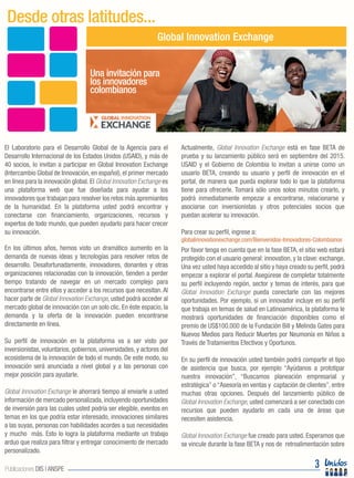 El Laboratorio para el Desarrollo Global de la Agencia para el
Desarrollo Internacional de los Estados Unidos (USAID), y más de
40 socios, lo invitan a participar en Global Innovation Exchange
(Intercambio Global de Innovación, en español), el primer mercado
en línea para la innovación global. El Global Innovation Exchange es
una plataforma web que fue diseñada para ayudar a los
innovadores que trabajan para resolver los retos más apremiantes
de la humanidad. En la plataforma usted podrá encontrar y
conectarse con financiamiento, organizaciones, recursos y
expertos de todo mundo, que pueden ayudarlo para hacer crecer
su innovación.
En los últimos años, hemos visto un dramático aumento en la
demanda de nuevas ideas y tecnologías para resolver retos de
desarrollo. Desafortunadamente, innovadores, donantes y otras
organizaciones relacionadas con la innovación, tienden a perder
tiempo tratando de navegar en un mercado complejo para
encontrarse entre ellos y acceder a los recursos que necesitan.Al
hacer parte de Global Innovation Exchange, usted podrá acceder al
mercado global de innovación con un solo clic. En éste espacio, la
demanda y la oferta de la innovación pueden encontrarse
directamente en línea.
Su perfil de innovación en la plataforma va a ser visto por
inversionistas, voluntarios, gobiernos, universidades, y actores del
ecosistema de la innovación de todo el mundo. De este modo, su
innovación será anunciada a nivel global y a las personas con
mejor posición para ayudarle.
Global Innovation Exchange le ahorrará tiempo al enviarle a usted
información de mercado personalizada, incluyendo oportunidades
de inversión para las cuales usted podría ser elegible, eventos en
temas en los que podría estar interesado, innovaciones similares
a las suyas, personas con habilidades acordes a sus necesidades
y mucho más. Esto lo logra la plataforma mediante un trabajo
arduo que realiza para filtrar y entregar conocimiento de mercado
personalizado.
Actualmente, Global Innovation Exchange está en fase BETA de
prueba y su lanzamiento público será en septiembre del 2015.
USAID y el Gobierno de Colombia lo invitan a unirse como un
usuario BETA, creando su usuario y perfil de innovación en el
portal, de manera que pueda explorar todo lo que la plataforma
tiene para ofrecerle. Tomará sólo unos solos minutos crearlo, y
podrá inmediatamente empezar a encontrarse, relacionarse y
asociarse con inversionistas y otros potenciales socios que
puedan acelerar su innovación.
Para crear su perfil, ingrese a:
globalinnovationexchange.com/Bienvenidos-Innovadores-Colombianos
Por favor tenga en cuenta que en la fase BETA, el sitio web estará
protegido con el usuario general: innovation, y la clave: exchange.
Una vez usted haya accedido al sitio y haya creado su perfil, podrá
empezar a explorar el portal. Asegúrese de completar totalmente
su perfil incluyendo región, sector y temas de interés, para que
Global Innovation Exchange pueda conectarle con las mejores
oportunidades. Por ejemplo, si un innovador incluye en su perfil
que trabaja en temas de salud en Latinoamérica, la plataforma le
mostrará oportunidades de financiación disponibles como el
premio de US$100.000 de la Fundación Bill y Melinda Gates para
Nuevos Medios para Reducir Muertes por Neumonía en Niños a
Través de Tratamientos Efectivos y Oportunos.
En su perfil de innovación usted también podrá compartir el tipo
de asistencia que busca, por ejemplo “Ayúdanos a prototipar
nuestra innovación”, “Buscamos planeación empresarial y
estratégica” o “Asesoría en ventas y captación de clientes”, entre
muchas otras opciones. Después del lanzamiento público de
Global Innovation Exchange, usted comenzará a ser conectado con
recursos que pueden ayudarlo en cada una de áreas que
necesiten asistencia.
Global Innovation Exchange fue creado para usted. Esperamos que
se vincule durante la fase BETA y nos de retroalimentación sobre
Desde otras latitudes...
Global Innovation Exchange
3Publicaciones DIS | ANSPE
Una invitación para
los innovadores
colombianos
 