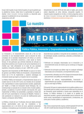 lo que más le gusta, lo que menos le gusta y lo que le gustaría que
la plataforma hiciera. Usted tiene la oportunidad de ayudar a
diseñar Global Innovation Exchange durante su desarrollo para
asegurar la satisfacción de sus necesidades.
¡Esperamos verlo allí!
Actualmente la versión BETA del sitio está en inglés, pero pronto
estará disponible en otros idiomas, incluyendo español. Si
requiere ayuda navegando en el sitio, o si tiene preguntas acerca
de Global Innovation Exchange, por favor contáctenos al correo
electrónico info@globalinnovationexchange.com.
La innovación y el emprendimiento social (IS y ES) se han
convertido en una necesidad latente para la solución de retos
complejos de la sociedad. Actualmente la IS ofrece un camino
para generar crecimiento económico y valor social al mismo
tiempo. El reto particular que enfrenta Colombia de articular su
desarrollo económico con el social, es de suma importancia en la
medida que “esta articulación es la base de una sociedad
equitativa, incluyente, próspera y en paz”. (DNP, 2001, p.322).
Siguiendo este lineamiento de DNP, Medellín se puso en la tarea
de generar una Política Pública de Innovación y Emprendimiento
Social con el fin de implementar y sostener estrategias de
innovación social que logren un impacto real en la sociedad.
La Política Pública de Innovación y Emprendimiento Social en la
ciudad nació en el año 2014 como una iniciativa de la sociedad
civil, representada en varias organizaciones sociales, apalancada
por RutaN y el Nodo de Innovación Social Antioquia. Así, se
construyó bajo un proceso de co-creación entre el sector público,
privado y académico. El primer borrador del Acuerdo 243, para
implementar la Política, fue presentado y aprobado a finales del
año 2014 por unanimidad en el Concejo de Medellín. Posterior a
esta aprobación se realizaron una serie de modificaciones para
mejorar y enriquecer dicha Política.
La Política, a través de sus 10 artículos, tiene por objeto principal
brindar oportunidades para que los ciudadanos y las
organizaciones con o sin ánimo de lucro, gestionen propuestas
creativas e innovadoras que incrementen la calidad de vida y el
desarrollo local,equitativo e incluyente de los ciudadanos,a través
de estrategias sociales, económicas, culturales y ambientales. La
Política incluye:
El Acuerdo 243 para la implementación de la política pública es un
hito grande para la ciudad y el país que permitirá que los procesos
de innovación social existentes y nuevos sean sostenibles en el
tiempo. La Política introduce a la ciudad en la gestión de
soluciones sociales y genera oportunidades para la evolución del
sector social, representado en organizaciones y fundaciones, así
como para el sector público y académico.
http://www.corpoemprende.org/wp-content/uploads/2015/07/30
-06-2015-draft-Decreto-Innovaci%C3%B3n-Social.pdf
Lo nuestro
4Publicaciones DIS | ANSPE
noticias.telemedellin.tv
Definición de conceptos relacionados con la innovación y el
emprendimiento social, de manera que se construya un lenguaje
común.
Definición de principios que deben regir en cualquier estrategia
relacionada con la innovación y el emprendimiento social.
Lineamientos,alineados con el Pre-Conpes de Innovación Social,
para promover una política de innovación social.
Definición de actores, responsabilidades, financiación y
reglamentación que ayudan al sostenimiento de las estrategias
que se creen bajo la Política.
Política Pública, Innovación y Emprendimiento Social Medellín
+ Info
 