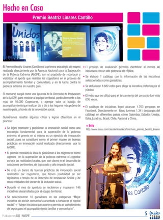 El Premio Beatriz Linares Cantillo es la primera estrategia de mapeo
realizada directamente por la Agencia Nacional para la Superación
de la Pobreza Extrema (ANSPE), con el propósito de reconocer y
visibilizar el aporte que realizan los cogestores en el proceso de
acompañamiento familiar y comunitario, y en la lucha contra la
pobreza extrema en nuestro país.
El concurso surgió como una apuesta de la Dirección de Innovacion
de la ANSPE, para motivar al equipo territorial, particularmente a los
más de 10.000 Cogestores, a agregar valor al trabajo de
acompañamiento que realizan día a día a los hogares más pobres de
nuestro país, a través de la innovación social.
Quisiéramos resaltar algunas cifras y logros obtenidos en el
proceso:
Diseño, Emoción e Innovación Social
Hecho en Casa
5Publicaciones DIS | ANSPE
Premio Beatriz Linares Cantillo
El proceso de evaluación permitió identificar al menos 46
iniciativas con un alto potencial de réplica.
Se elaboró 1 catálogo con la información de las iniciativas
seleccionadas como ganadoras.
Se obtuvieron 8.882 votos para elegir la iniciativa preferida por el
público
El video que se utilizó para el lanzamiento del concurso fue visto
636 veces.
El catálogo de iniciativas logró alcanzar 1.763 personas en
Facebook. Directamente en Issuu tuvimos 1.341 descargas del
catálogo en diferentes países como Colombia, Estados Unidos,
Italia, Londres, Brasil, Chile, Panamá y China.
Se logró promover y posicionar la innovación social como una
estrategia fundamental para la superación de la pobreza
extrema: el premio en sí mismo es un ejercicio de innovación
social, pues se constituye como el primer mapeo de buenas
prácticas en innovación social realizado directamente por la
ANSPE.
El premio consolidó la idea de posicionar a los cogestores como
agentes en la superación de la pobreza extrema: el cogestor
conoce las realidades locales, que son claves en el desarrollo de
soluciones pertinentes, de bajo costo y alto impacto social.
Se creó un banco de buenas prácticas de innovación social
realizadas por cogestores, que tienen posibilidad de ser
replicadas a través de la Dirección de Innovación Social y de
otras entidades del sector de la inclusión social.
Durante el mes de apertura se recibieron y mapearon 146
iniciativas desarrolladas por el equipo territorial.
Se seleccionaron 10 ganadores en las categorías “Mejor
iniciativa de acción comunitaria orientada a fortalecer el capital
social” y “ Mejor iniciativa que aporte o permita el cumplimiento
de logros para el acompañamiento familiar y comunitario”.
http://www.issuu.com/ciscolombia/docs/brochure_premio_beatriz_linares
+ Info
 