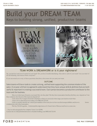Build your DREAM TEAM
Keys to building strong, unified, productive teams
TEAM WORK is DREAMWORK or is it your nightmare?
Do you feel lost and out of control of your team? Do you have trouble identifying what drives each of your team? Are you tired of
all the bickering and excuses from everyone?
If you answered yes to any of these questions then this is the course for you and your team.
OUTCOME
Salonteams willhave tools to create a strong, unified team supporting the commonmissionof the
salon. Everyone willfeelrecognized & understand that they have unique skills & abilities that are both
useful & important increating a successful team. Each personbecomes a productivecontributor to the
team and the business.
Discoverwhat type ofteamis yourteam! How do they play? Do they have team-mates thattheyfeelthey can depend on? Are
they someone who therest ofthe teamcan depend on?
Learn about the 5stages ofteamdevelopment sothatyou canassess what stage yourteamis at and what
steps to do to take themto becoming yourDREAM TEAM.
Learn to quickly identify the various personalities ofthe team,howto best usetheiruniqueabilities and howto better
communicate with otherteammates.
Pull the TEAM together…Understandthe importanceofa TeamCode of Honourand howto create one.
1 day in salon programforthe complete Team. Cost $2500,
Contact me at colin@fordmomentumto schedule building yourDREAM TEAM
Other: Consectetuer arcu ipsum ornare pellentesque vehicula, invehicula diam, ornare magna erat
felis wisi.
 