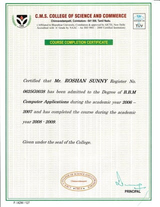ffi c.m"$, s(}tLEGr t}F $slEHcE AfflI 8t}nfiffi[ns&
Chinnavedampatti, Coimbatore - 641 006. Tamil Nadu.
( Affiliated to Bharathiar University, Coimbatore & approved by AICTE, New Delhi
Accredited with 'A' Grade by NAAC - An lSO 9001 : 2000 Cerlified Institution)
Certified that Mr. ROSI{AN SUNNY Register IVo.
0625G0038 has been admitted to the Degree of B.B.M
Computer Applications during the acaciemic J/ear 2006 -
2007 and has completed the course during the academic
year 2008 - 2009.
Given under the seal of the College.
FIADMI127
 