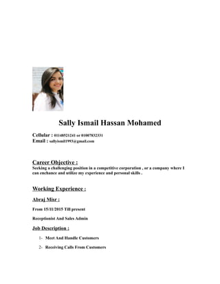 Sally Ismail Hassan Mohamed
Cellular : 01148521241 or 01007832331
Email : sallyismil1993@gmail.com
Career Objective :
Seeking a challenging position in a competitive corporation , or a company where I
can enchance and utilize my experience and personal skills .
Working Experience :
Abraj Misr :
From 15/11/2015 Till present
Receptionist And Sales Admin
Job Description :
1- Meet And Handle Customers
2- Receiving Calls From Customers
 