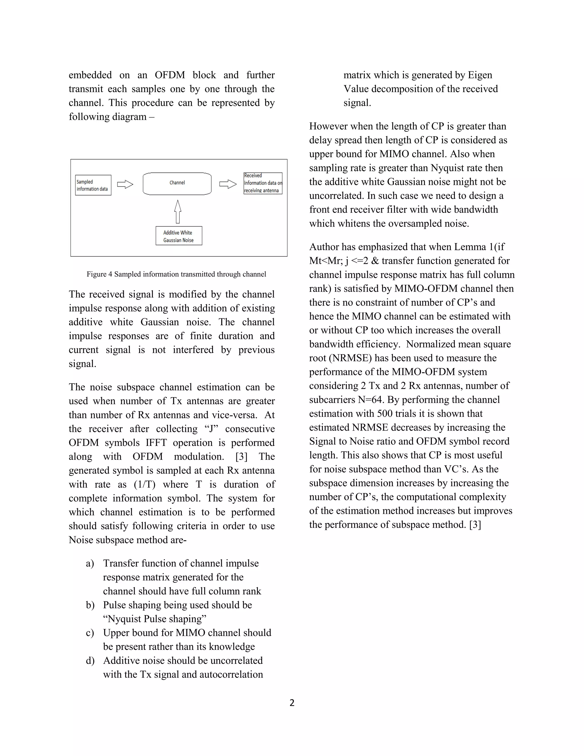 2
embedded on an OFDM block and further
transmit each samples one by one through the
channel. This procedure can be represented by
following diagram –
Figure 4 Sampled information transmitted through channel
The received signal is modified by the channel
impulse response along with addition of existing
additive white Gaussian noise. The channel
impulse responses are of finite duration and
current signal is not interfered by previous
signal.
The noise subspace channel estimation can be
used when number of Tx antennas are greater
than number of Rx antennas and vice-versa. At
the receiver after collecting “J” consecutive
OFDM symbols IFFT operation is performed
along with OFDM modulation. [3] The
generated symbol is sampled at each Rx antenna
with rate as (1/T) where T is duration of
complete information symbol. The system for
which channel estimation is to be performed
should satisfy following criteria in order to use
Noise subspace method are-
a) Transfer function of channel impulse
response matrix generated for the
channel should have full column rank
b) Pulse shaping being used should be
“Nyquist Pulse shaping”
c) Upper bound for MIMO channel should
be present rather than its knowledge
d) Additive noise should be uncorrelated
with the Tx signal and autocorrelation
matrix which is generated by Eigen
Value decomposition of the received
signal.
However when the length of CP is greater than
delay spread then length of CP is considered as
upper bound for MIMO channel. Also when
sampling rate is greater than Nyquist rate then
the additive white Gaussian noise might not be
uncorrelated. In such case we need to design a
front end receiver filter with wide bandwidth
which whitens the oversampled noise.
Author has emphasized that when Lemma 1(if
Mt<Mr; j <=2 & transfer function generated for
channel impulse response matrix has full column
rank) is satisfied by MIMO-OFDM channel then
there is no constraint of number of CP’s and
hence the MIMO channel can be estimated with
or without CP too which increases the overall
bandwidth efficiency. Normalized mean square
root (NRMSE) has been used to measure the
performance of the MIMO-OFDM system
considering 2 Tx and 2 Rx antennas, number of
subcarriers N=64. By performing the channel
estimation with 500 trials it is shown that
estimated NRMSE decreases by increasing the
Signal to Noise ratio and OFDM symbol record
length. This also shows that CP is most useful
for noise subspace method than VC’s. As the
subspace dimension increases by increasing the
number of CP’s, the computational complexity
of the estimation method increases but improves
the performance of subspace method. [3]
 