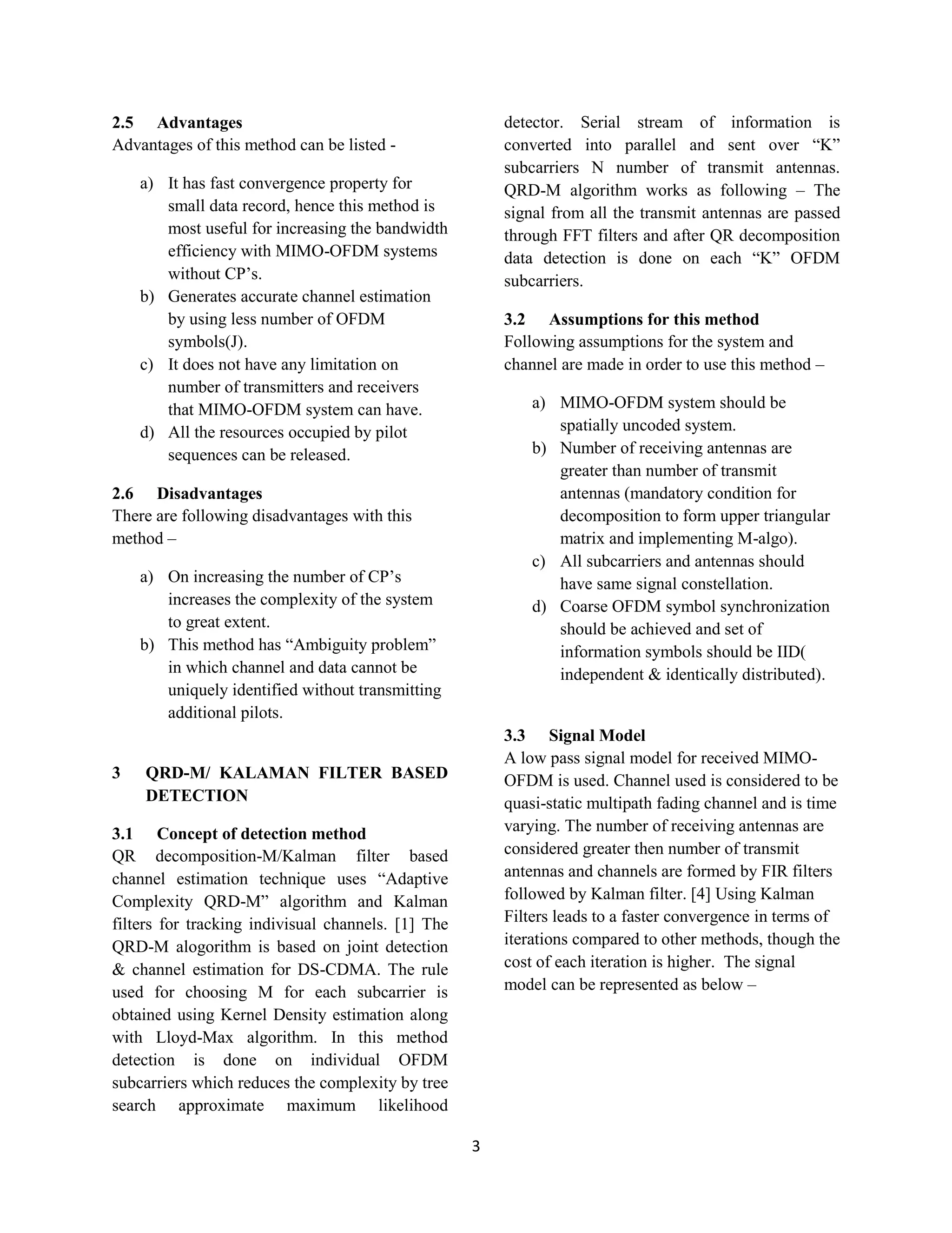 3
2.5 Advantages
Advantages of this method can be listed -
a) It has fast convergence property for
small data record, hence this method is
most useful for increasing the bandwidth
efficiency with MIMO-OFDM systems
without CP’s.
b) Generates accurate channel estimation
by using less number of OFDM
symbols(J).
c) It does not have any limitation on
number of transmitters and receivers
that MIMO-OFDM system can have.
d) All the resources occupied by pilot
sequences can be released.
2.6 Disadvantages
There are following disadvantages with this
method –
a) On increasing the number of CP’s
increases the complexity of the system
to great extent.
b) This method has “Ambiguity problem”
in which channel and data cannot be
uniquely identified without transmitting
additional pilots.
3 QRD-M/ KALAMAN FILTER BASED
DETECTION
3.1 Concept of detection method
QR decomposition-M/Kalman filter based
channel estimation technique uses “Adaptive
Complexity QRD-M” algorithm and Kalman
filters for tracking indivisual channels. [1] The
QRD-M alogorithm is based on joint detection
& channel estimation for DS-CDMA. The rule
used for choosing M for each subcarrier is
obtained using Kernel Density estimation along
with Lloyd-Max algorithm. In this method
detection is done on individual OFDM
subcarriers which reduces the complexity by tree
search approximate maximum likelihood
detector. Serial stream of information is
converted into parallel and sent over “K”
subcarriers N number of transmit antennas.
QRD-M algorithm works as following – The
signal from all the transmit antennas are passed
through FFT filters and after QR decomposition
data detection is done on each “K” OFDM
subcarriers.
3.2 Assumptions for this method
Following assumptions for the system and
channel are made in order to use this method –
a) MIMO-OFDM system should be
spatially uncoded system.
b) Number of receiving antennas are
greater than number of transmit
antennas (mandatory condition for
decomposition to form upper triangular
matrix and implementing M-algo).
c) All subcarriers and antennas should
have same signal constellation.
d) Coarse OFDM symbol synchronization
should be achieved and set of
information symbols should be IID(
independent & identically distributed).
3.3 Signal Model
A low pass signal model for received MIMO-
OFDM is used. Channel used is considered to be
quasi-static multipath fading channel and is time
varying. The number of receiving antennas are
considered greater then number of transmit
antennas and channels are formed by FIR filters
followed by Kalman filter. [4] Using Kalman
Filters leads to a faster convergence in terms of
iterations compared to other methods, though the
cost of each iteration is higher. The signal
model can be represented as below –
 