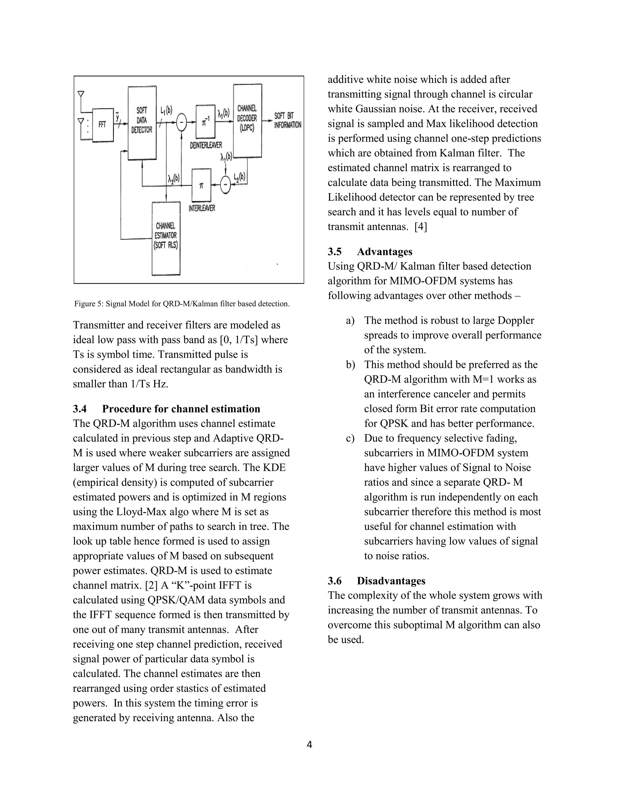 4
Figure 5: Signal Model for QRD-M/Kalman filter based detection.
Transmitter and receiver filters are modeled as
ideal low pass with pass band as [0, 1/Ts] where
Ts is symbol time. Transmitted pulse is
considered as ideal rectangular as bandwidth is
smaller than 1/Ts Hz.
3.4 Procedure for channel estimation
The QRD-M algorithm uses channel estimate
calculated in previous step and Adaptive QRD-
M is used where weaker subcarriers are assigned
larger values of M during tree search. The KDE
(empirical density) is computed of subcarrier
estimated powers and is optimized in M regions
using the Lloyd-Max algo where M is set as
maximum number of paths to search in tree. The
look up table hence formed is used to assign
appropriate values of M based on subsequent
power estimates. QRD-M is used to estimate
channel matrix. [2] A “K”-point IFFT is
calculated using QPSK/QAM data symbols and
the IFFT sequence formed is then transmitted by
one out of many transmit antennas. After
receiving one step channel prediction, received
signal power of particular data symbol is
calculated. The channel estimates are then
rearranged using order stastics of estimated
powers. In this system the timing error is
generated by receiving antenna. Also the
additive white noise which is added after
transmitting signal through channel is circular
white Gaussian noise. At the receiver, received
signal is sampled and Max likelihood detection
is performed using channel one-step predictions
which are obtained from Kalman filter. The
estimated channel matrix is rearranged to
calculate data being transmitted. The Maximum
Likelihood detector can be represented by tree
search and it has levels equal to number of
transmit antennas. [4]
3.5 Advantages
Using QRD-M/ Kalman filter based detection
algorithm for MIMO-OFDM systems has
following advantages over other methods –
a) The method is robust to large Doppler
spreads to improve overall performance
of the system.
b) This method should be preferred as the
QRD-M algorithm with M=1 works as
an interference canceler and permits
closed form Bit error rate computation
for QPSK and has better performance.
c) Due to frequency selective fading,
subcarriers in MIMO-OFDM system
have higher values of Signal to Noise
ratios and since a separate QRD- M
algorithm is run independently on each
subcarrier therefore this method is most
useful for channel estimation with
subcarriers having low values of signal
to noise ratios.
3.6 Disadvantages
The complexity of the whole system grows with
increasing the number of transmit antennas. To
overcome this suboptimal M algorithm can also
be used.
 