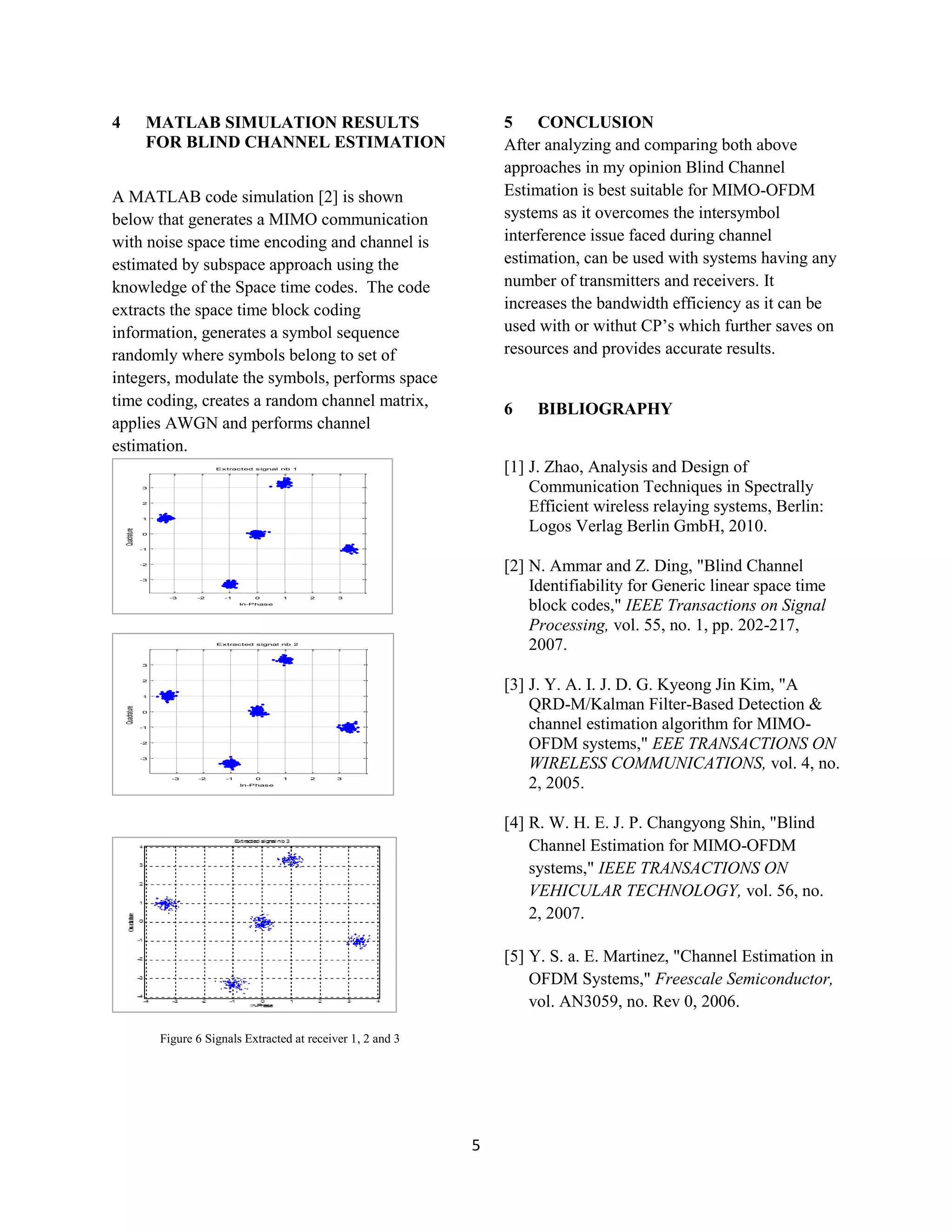 5
4 MATLAB SIMULATION RESULTS
FOR BLIND CHANNEL ESTIMATION
A MATLAB code simulation [2] is shown
below that generates a MIMO communication
with noise space time encoding and channel is
estimated by subspace approach using the
knowledge of the Space time codes. The code
extracts the space time block coding
information, generates a symbol sequence
randomly where symbols belong to set of
integers, modulate the symbols, performs space
time coding, creates a random channel matrix,
applies AWGN and performs channel
estimation.
-3 -2 -1 0 1 2 3
-3
-2
-1
0
1
2
3
Quadrature
In-Phase
Extracted signal nb 1
-3 -2 -1 0 1 2 3
-3
-2
-1
0
1
2
3
Quadrature
In-Phase
Extracted signal nb 2
Figure 6 Signals Extracted at receiver 1, 2 and 3
5 CONCLUSION
After analyzing and comparing both above
approaches in my opinion Blind Channel
Estimation is best suitable for MIMO-OFDM
systems as it overcomes the intersymbol
interference issue faced during channel
estimation, can be used with systems having any
number of transmitters and receivers. It
increases the bandwidth efficiency as it can be
used with or withut CP’s which further saves on
resources and provides accurate results.
6 BIBLIOGRAPHY
[1] J. Zhao, Analysis and Design of
Communication Techniques in Spectrally
Efficient wireless relaying systems, Berlin:
Logos Verlag Berlin GmbH, 2010.
[2] N. Ammar and Z. Ding, "Blind Channel
Identifiability for Generic linear space time
block codes," IEEE Transactions on Signal
Processing, vol. 55, no. 1, pp. 202-217,
2007.
[3] J. Y. A. I. J. D. G. Kyeong Jin Kim, "A
QRD-M/Kalman Filter-Based Detection &
channel estimation algorithm for MIMO-
OFDM systems," EEE TRANSACTIONS ON
WIRELESS COMMUNICATIONS, vol. 4, no.
2, 2005.
[4] R. W. H. E. J. P. Changyong Shin, "Blind
Channel Estimation for MIMO-OFDM
systems," IEEE TRANSACTIONS ON
VEHICULAR TECHNOLOGY, vol. 56, no.
2, 2007.
[5] Y. S. a. E. Martinez, "Channel Estimation in
OFDM Systems," Freescale Semiconductor,
vol. AN3059, no. Rev 0, 2006.
 