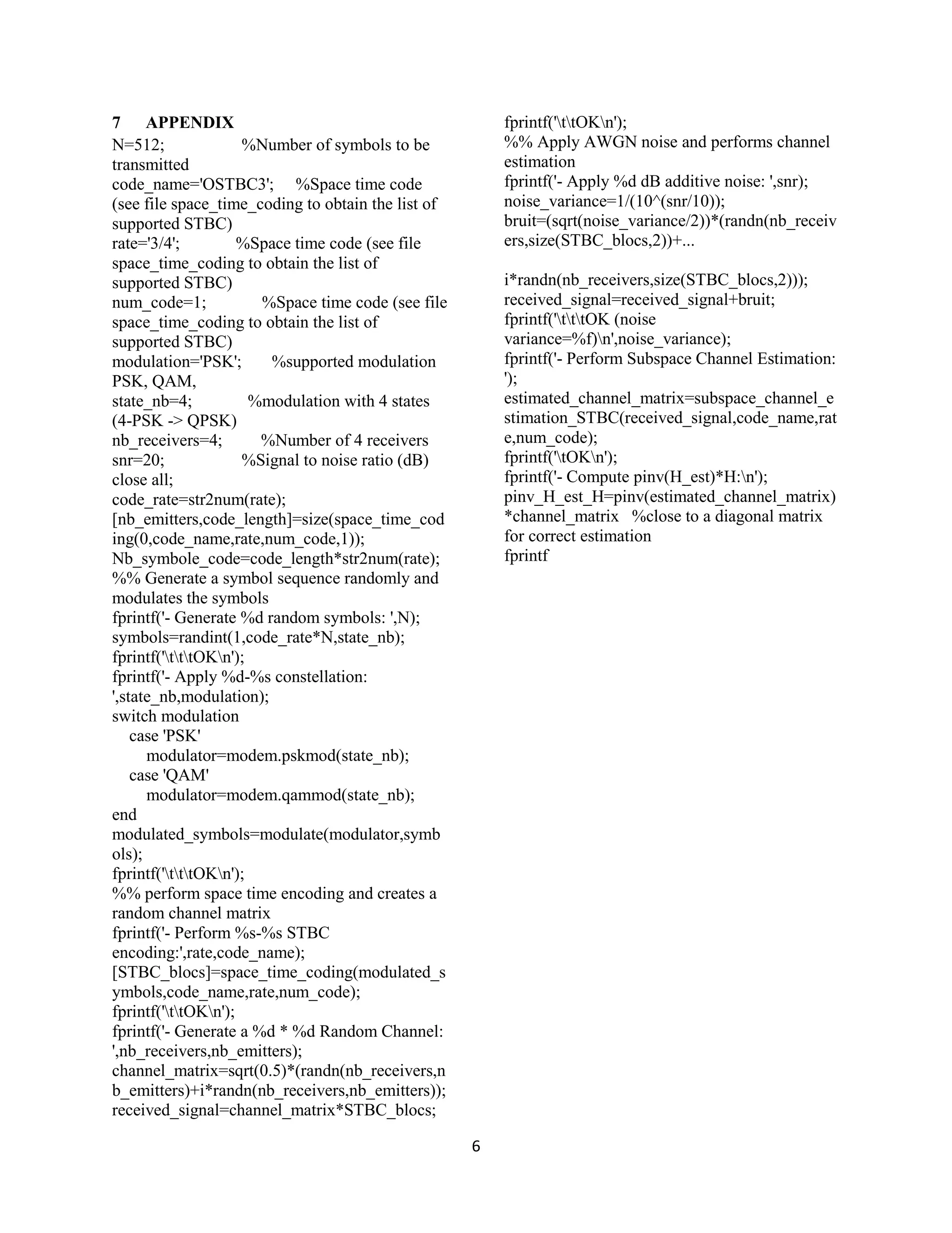 6
7 APPENDIX
N=512; %Number of symbols to be
transmitted
code_name='OSTBC3'; %Space time code
(see file space_time_coding to obtain the list of
supported STBC)
rate='3/4'; %Space time code (see file
space_time_coding to obtain the list of
supported STBC)
num_code=1; %Space time code (see file
space_time_coding to obtain the list of
supported STBC)
modulation='PSK'; %supported modulation
PSK, QAM,
state_nb=4; %modulation with 4 states
(4-PSK -> QPSK)
nb_receivers=4; %Number of 4 receivers
snr=20; %Signal to noise ratio (dB)
close all;
code_rate=str2num(rate);
[nb_emitters,code_length]=size(space_time_cod
ing(0,code_name,rate,num_code,1));
Nb_symbole_code=code_length*str2num(rate);
%% Generate a symbol sequence randomly and
modulates the symbols
fprintf('- Generate %d random symbols: ',N);
symbols=randint(1,code_rate*N,state_nb);
fprintf('tttOKn');
fprintf('- Apply %d-%s constellation:
',state_nb,modulation);
switch modulation
case 'PSK'
modulator=modem.pskmod(state_nb);
case 'QAM'
modulator=modem.qammod(state_nb);
end
modulated_symbols=modulate(modulator,symb
ols);
fprintf('tttOKn');
%% perform space time encoding and creates a
random channel matrix
fprintf('- Perform %s-%s STBC
encoding:',rate,code_name);
[STBC_blocs]=space_time_coding(modulated_s
ymbols,code_name,rate,num_code);
fprintf('ttOKn');
fprintf('- Generate a %d * %d Random Channel:
',nb_receivers,nb_emitters);
channel_matrix=sqrt(0.5)*(randn(nb_receivers,n
b_emitters)+i*randn(nb_receivers,nb_emitters));
received_signal=channel_matrix*STBC_blocs;
fprintf('ttOKn');
%% Apply AWGN noise and performs channel
estimation
fprintf('- Apply %d dB additive noise: ',snr);
noise_variance=1/(10^(snr/10));
bruit=(sqrt(noise_variance/2))*(randn(nb_receiv
ers,size(STBC_blocs,2))+...
i*randn(nb_receivers,size(STBC_blocs,2)));
received_signal=received_signal+bruit;
fprintf('tttOK (noise
variance=%f)n',noise_variance);
fprintf('- Perform Subspace Channel Estimation:
');
estimated_channel_matrix=subspace_channel_e
stimation_STBC(received_signal,code_name,rat
e,num_code);
fprintf('tOKn');
fprintf('- Compute pinv(H_est)*H:n');
pinv_H_est_H=pinv(estimated_channel_matrix)
*channel_matrix %close to a diagonal matrix
for correct estimation
fprintf
 