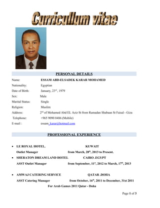 PERSONAL DETAILS
Name: ESSAM ABD-ELSADEK KARAR MOHAMED
Nationality: Egyptian
Date of Birth: January, 23rd
, 1979
Sex: Male
Marital Status: Single
Religion: Muslim
Address: 2nd
of Mohamed Abd EL Aziz St from Ramadan Shabaan St Faisal - Giza
Telephone: +965 9090 8486 (Mobile)
E-mail : essam_karar@hotmail.com
PROFESSIONAL EXPERIENCE
• LE ROYAL HOTEL. KUWAIT
Outlet Manager from March, 28th
, 2013 to Present.
• SHERATON DREAM LAND HOTEL CAIRO .EGYPT
ASST Outlet Manager from September, 11st
, 2012 to March, 17th
, 2013
• AMWAJ CATERING SERVICE QATAR .DOHA
ASST Catering Manager from October, 16th
, 2011 to December, 31st 2011
For Arab Games 2011 Qatar - Doha
Page 1 of 3
 