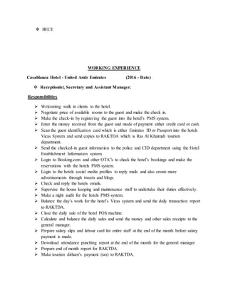  BECE
WORKING EXPERIENCE
Casablanca Hotel - United Arab Emirates (2016 - Date)
 Receptionist, Secretary and Assistant Manager.
Responsibilities
 Welcoming walk in clients to the hotel.
 Negotiate price of available rooms to the guest and make the check in.
 Make the check-in by registering the guest into the hotel’s PMS system.
 Enter the money received from the guest and mode of payment either credit card or cash.
 Scan the guest identification card which is either Emirates ID or Passport into the hotels
Vicas System and send copies to RAKTDA which is Ras Al Khaimah tourism
department.
 Send the checked-in guest information to the police and CID department using the Hotel
Establishment Information system.
 Login to Booking.com and other OTA”s to check the hotel’s bookings and make the
reservations with the hotels PMS system.
 Login to the hotels social media profiles to reply mails and also create more
advertisements through tweets and blogs.
 Check and reply the hotels emails.
 Supervise the house keeping and maintenance staff to undertake their duties effectively.
 Make a night audit for the hotels PMS system.
 Balance the day’s work for the hotel’s Vicas system and send the daily transaction report
to RAKTDA.
 Close the daily sale of the hotel POS machine.
 Calculate and balance the daily sales and send the money and other sales receipts to the
general manager.
 Prepare salary slips and labour card for entire staff at the end of the month before salary
payment is made.
 Download attendance punching report at the end of the month for the general manager.
 Prepare end of month report for RAKTDA.
 Make tourism dirham’s payment (tax) to RAKTDA.
 
