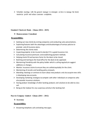  Schedule meetings with the general manager to strategize on how to manage the hotel,
maximize profit and reduce customer complaints.
Standard Chartered Bank – Ghana (2014 – 2015)
 Bancassurance Consultant
Responsibilities
 Seeking out new clients by visiting companies and conducting sales presentations.
 Explaining features both the advantages and disadvantages of various policies to
promote sale of insurance plans.
 Determining the clients need.
 Inspecting property to be insured to decide if it's a good insurance risk.
 Calculating insurance premiums and establishing payment methods.
 Helping clients fill out business forms for the deals to be closed.
 Batching and mailing to the head office for the deals to be approved.
 Maintaining friendship with the policy holder which is calling regularly to suggest
additions or changes.
 Monitor insurance claims to ensure they are settled equitably for the client.
 Maintaining of records and handling policy renewals.
 Attending meetings or seminars to learn about new products and also acquire new skills
in developing new accounts.
 Developing marketing strategies to compete with other individuals or companies who
also provide insurance solutions.
 Having product knowledge of other banking products and solutions to be able to cross
sell.
 Being on the lookout for any suspicious activity in the banking hall.
Pasevic Company Limited - Ghana (2011 – 2012)
 Secretary
Responsibilities
 Answering telephone calls and taking messages.
 
