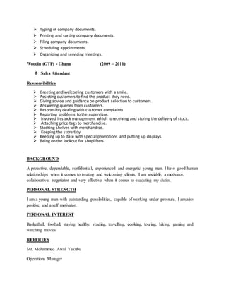  Typing of company documents.
 Printing and sorting company documents.
 Filing company documents.
 Scheduling appointments.
 Organizing and servicing meetings.
Woodin (GTP) - Ghana (2009 – 2011)
 Sales Attendant
Responsibilities
 Greeting and welcoming customers with a smile.
 Assisting customers to find the product they need.
 Giving advice and guidance on product selection to customers.
 Answering queries from customers.
 Responsibly dealing with customer complaints.
 Reporting problems to the supervisor.
 Involved in stock management which is receiving and storing the delivery of stock.
 Attaching price tags to merchandise.
 Stocking shelves with merchandise.
 Keeping the store tidy.
 Keeping up to date with special promotions and putting up displays.
 Being on the lookout for shoplifters.
BACKGROUND
A proactive, dependable, confidential, experienced and energetic young man. I have good human
relationships when it comes to treating and welcoming clients. I am sociable, a motivator,
collaborative, negotiator and very effective when it comes to executing my duties.
PERSONAL STRENGTH
I am a young man with outstanding possibilities, capable of working under pressure. I am also
positive and a self motivator.
PERSONAL INTEREST
Basketball, football, staying healthy, reading, travelling, cooking, touring, hiking, gaming and
watching movies.
REFEREES
Mr. Mohammed Awal Yakubu
Operations Manager
 