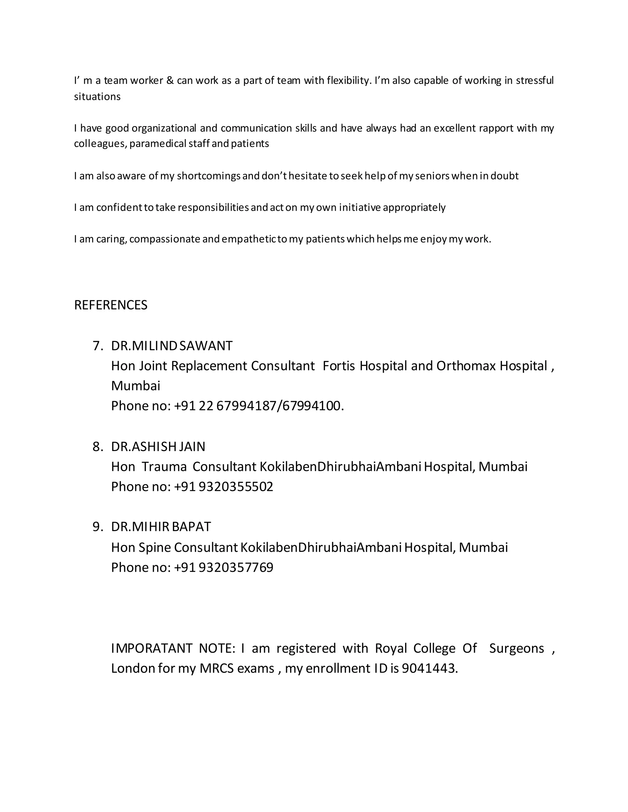 I’ m a team worker & can work as a part of team with flexibility. I’m also capable of working in stressful 
situations 
I have good organizational and communication skills and have always had an excellent rapport with my 
colleagues, paramedical staff and patients 
I am also aware of my shortcomings and don’t hesitate to seek help of my seniors when in doubt 
I am confident to take responsibilities and act on my own initiative appropriately 
I am caring, compassionate and empathetic to my patients which helps me enjoy my work. 
REFERENCES 
7. DR.MILIND SAWANT 
Hon Joint Replacement Consultant Fortis Hospital and Orthomax Hospital , 
Mumbai 
Phone no: +91 22 67994187/67994100. 
8. DR.ASHISH JAIN 
Hon Trauma Consultant KokilabenDhirubhaiAmbani Hospital, Mumbai 
Phone no: +91 9320355502 
9. DR.MIHIR BAPAT 
Hon Spine Consultant KokilabenDhirubhaiAmbani Hospital, Mumbai 
Phone no: +91 9320357769 
IMPORATANT NOTE: I am registered with Royal College Of Surgeons , 
London for my MRCS exams , my enrollment ID is 9041443. 
 