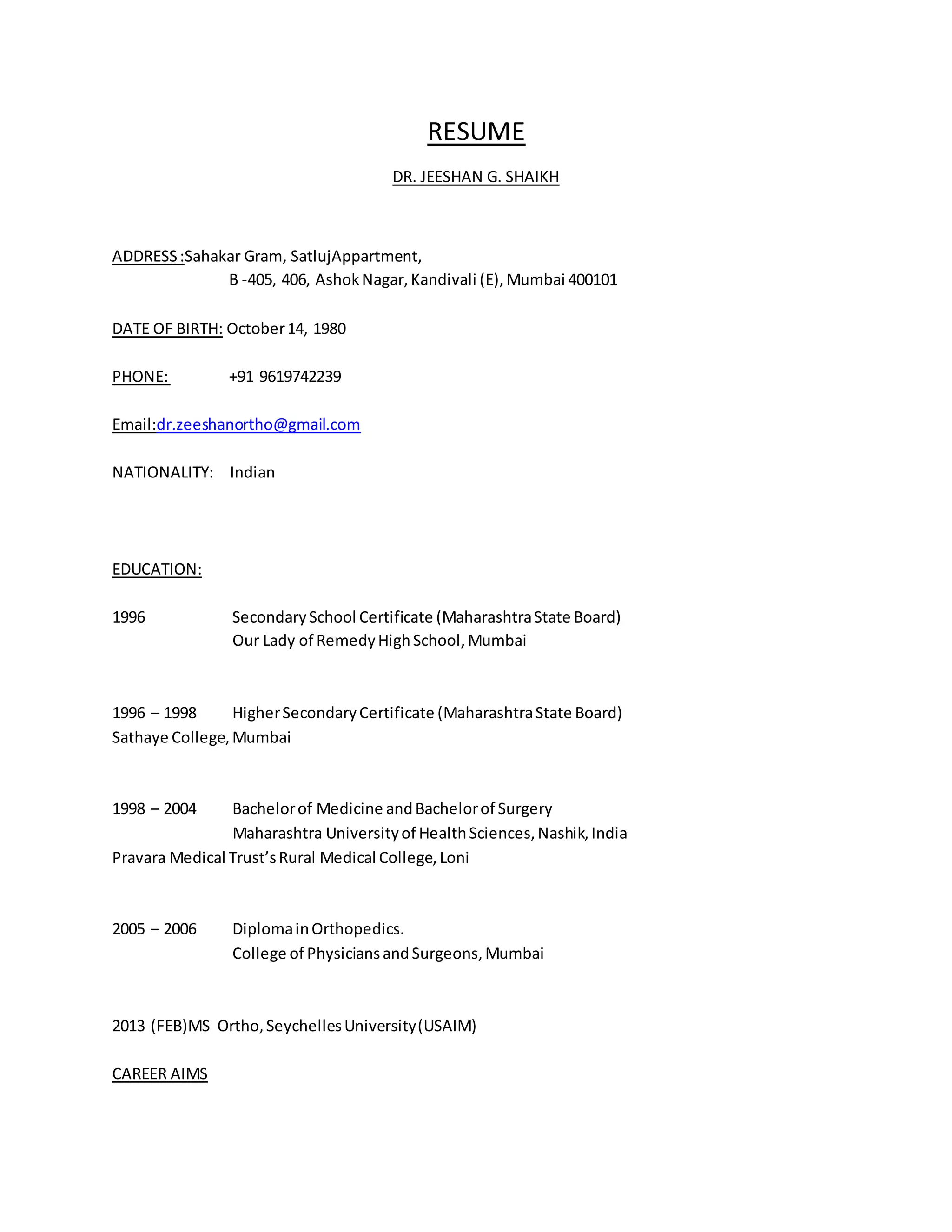 RESUME 
DR. JEESHAN G. SHAIKH 
ADDRESS :Sahakar Gram, SatlujAppartment, 
B -405, 406, Ashok Nagar, Kandivali (E), Mumbai 400101 
DATE OF BIRTH: October 14, 1980 
PHONE: +91 9619742239 
Email:dr.zeeshanortho@gmail.com 
NATIONALITY: Indian 
EDUCATION: 
1996 Secondary School Certificate (Maharashtra State Board) 
Our Lady of Remedy High School, Mumbai 
1996 – 1998 Higher Secondary Certificate (Maharashtra State Board) 
Sathaye College, Mumbai 
1998 – 2004 Bachelor of Medicine and Bachelor of Surgery 
Maharashtra University of Health Sciences, Nashik, India 
Pravara Medical Trust’s Rural Medical College, Loni 
2005 – 2006 Diploma in Orthopedics. 
College of Physicians and Surgeons, Mumbai 
2013 (FEB)MS Ortho, Seychelles University (USAIM) 
CAREER AIMS 
 